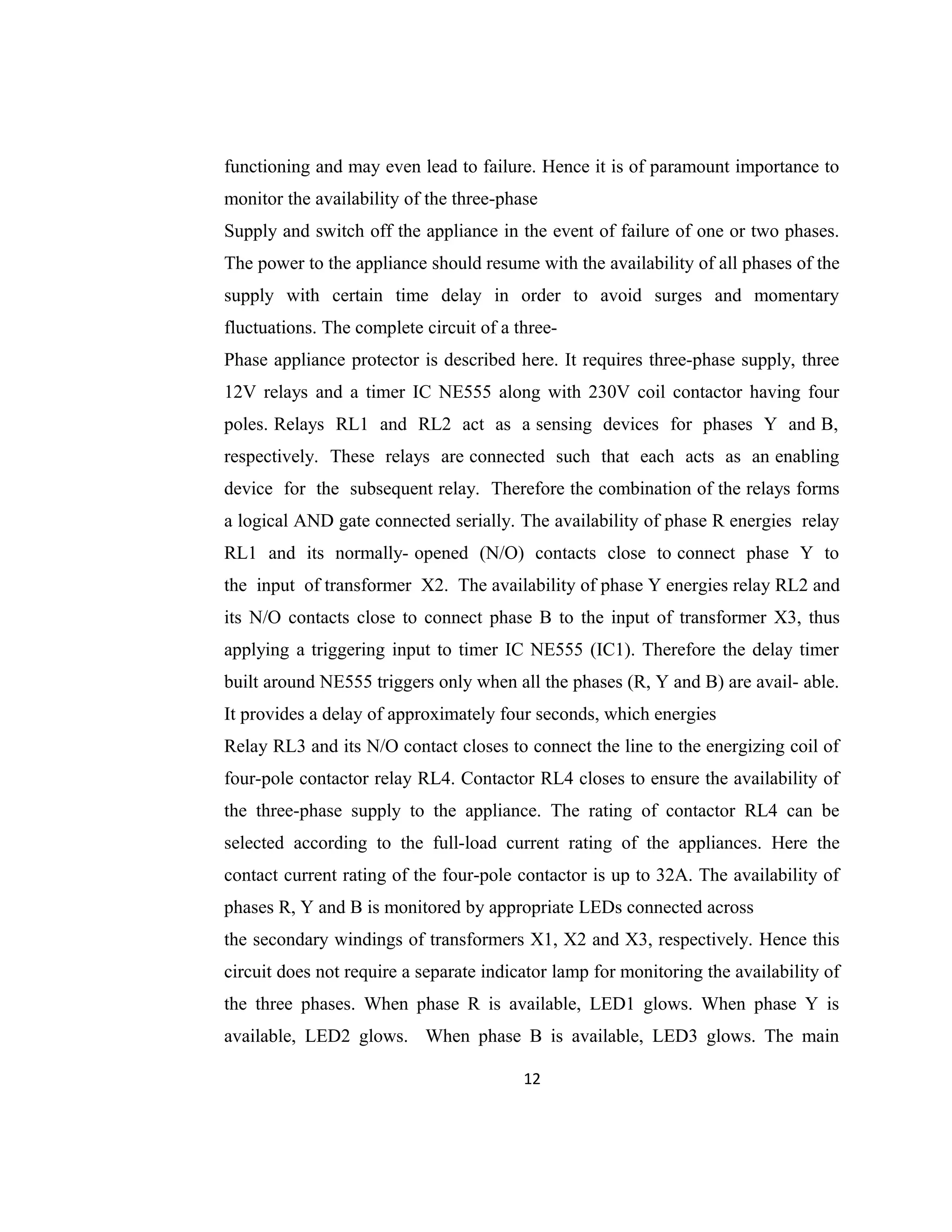functioning and may even lead to failure. Hence it is of paramount importance to
monitor the availability of the three-phase
Supply and switch off the appliance in the event of failure of one or two phases.
The power to the appliance should resume with the availability of all phases of the
supply with certain time delay in order to avoid surges and momentary
fluctuations. The complete circuit of a three-
Phase appliance protector is described here. It requires three-phase supply, three
12V relays and a timer IC NE555 along with 230V coil contactor having four
poles. Relays RL1 and RL2 act as a sensing devices for phases Y and B,
respectively. These relays are connected such that each acts as an enabling
device for the subsequent relay. Therefore the combination of the relays forms
a logical AND gate connected serially. The availability of phase R energies relay
RL1 and its normally- opened (N/O) contacts close to connect phase Y to
the input of transformer X2. The availability of phase Y energies relay RL2 and
its N/O contacts close to connect phase B to the input of transformer X3, thus
applying a triggering input to timer IC NE555 (IC1). Therefore the delay timer
built around NE555 triggers only when all the phases (R, Y and B) are avail- able.
It provides a delay of approximately four seconds, which energies
Relay RL3 and its N/O contact closes to connect the line to the energizing coil of
four-pole contactor relay RL4. Contactor RL4 closes to ensure the availability of
the three-phase supply to the appliance. The rating of contactor RL4 can be
selected according to the full-load current rating of the appliances. Here the
contact current rating of the four-pole contactor is up to 32A. The availability of
phases R, Y and B is monitored by appropriate LEDs connected across
the secondary windings of transformers X1, X2 and X3, respectively. Hence this
circuit does not require a separate indicator lamp for monitoring the availability of
the three phases. When phase R is available, LED1 glows. When phase Y is
available, LED2 glows. When phase B is available, LED3 glows. The main
12
 