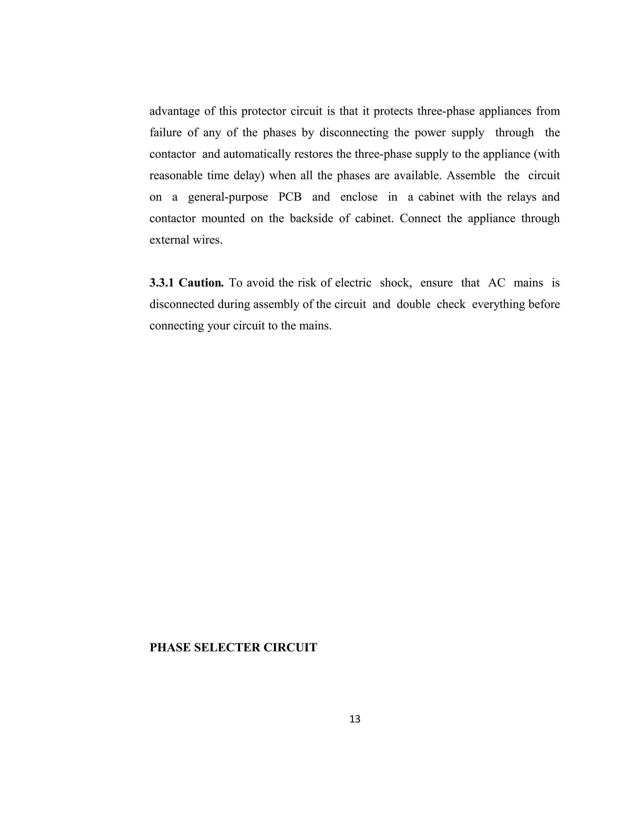 advantage of this protector circuit is that it protects three-phase appliances from
failure of any of the phases by disconnecting the power supply through the
contactor and automatically restores the three-phase supply to the appliance (with
reasonable time delay) when all the phases are available. Assemble the circuit
on a general-purpose PCB and enclose in a cabinet with the relays and
contactor mounted on the backside of cabinet. Connect the appliance through
external wires.
3.3.1 Caution. To avoid the risk of electric shock, ensure that AC mains is
disconnected during assembly of the circuit and double check everything before
connecting your circuit to the mains.
PHASE SELECTER CIRCUIT
13
 