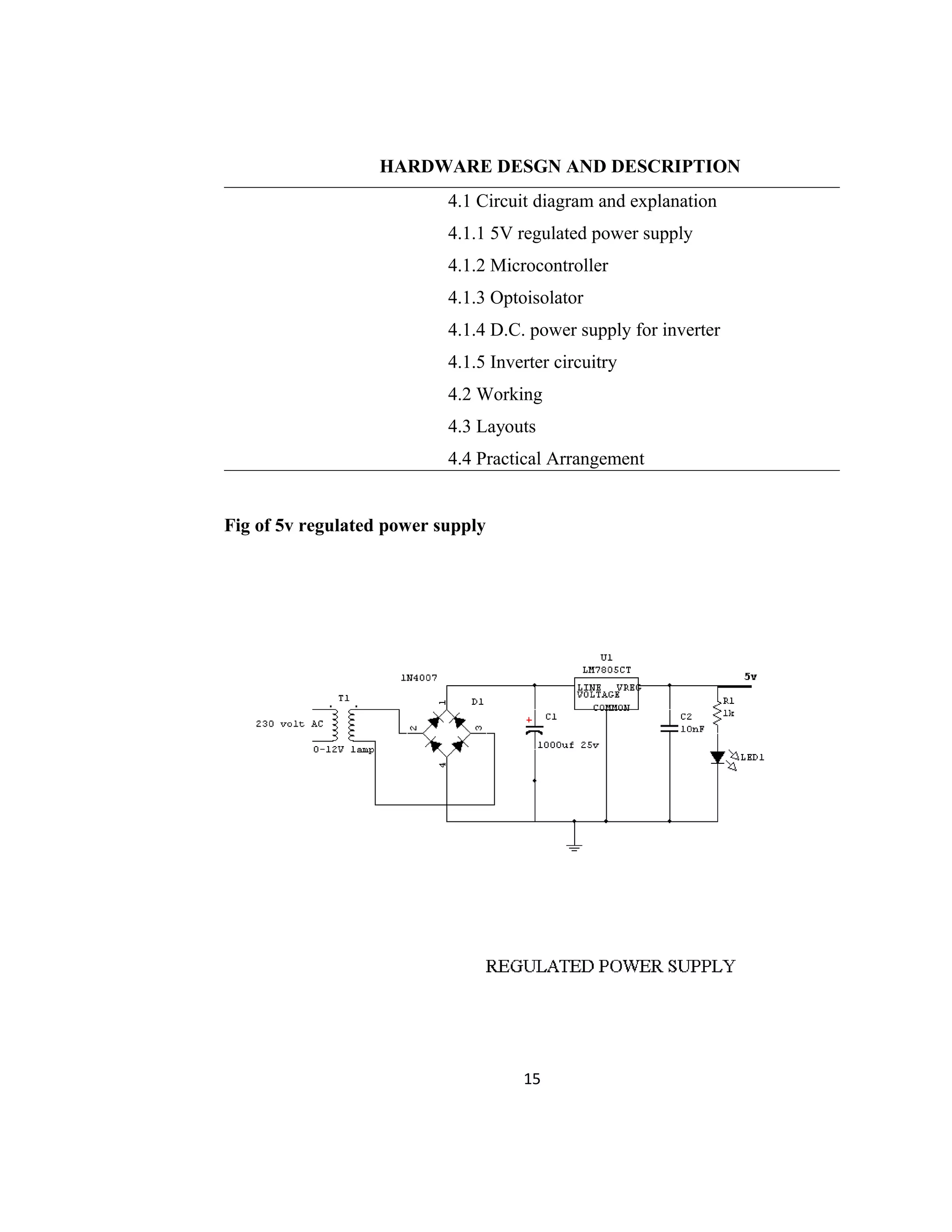 HARDWARE DESGN AND DESCRIPTION
4.1 Circuit diagram and explanation
4.1.1 5V regulated power supply
4.1.2 Microcontroller
4.1.3 Optoisolator
4.1.4 D.C. power supply for inverter
4.1.5 Inverter circuitry
4.2 Working
4.3 Layouts
4.4 Practical Arrangement
Fig of 5v regulated power supply
15
 