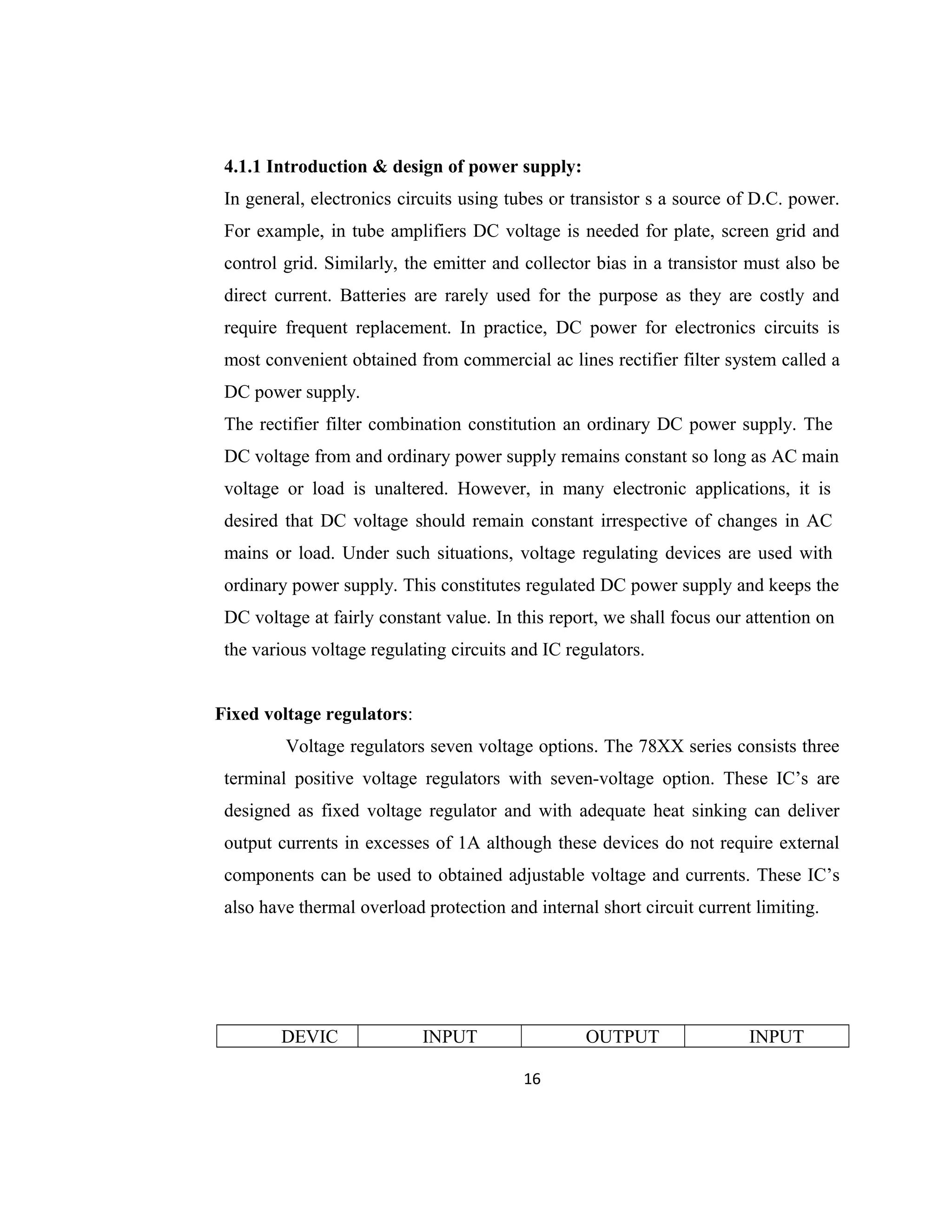 4.1.1 Introduction & design of power supply:
In general, electronics circuits using tubes or transistor s a source of D.C. power.
For example, in tube amplifiers DC voltage is needed for plate, screen grid and
control grid. Similarly, the emitter and collector bias in a transistor must also be
direct current. Batteries are rarely used for the purpose as they are costly and
require frequent replacement. In practice, DC power for electronics circuits is
most convenient obtained from commercial ac lines rectifier filter system called a
DC power supply.
The rectifier filter combination constitution an ordinary DC power supply. The
DC voltage from and ordinary power supply remains constant so long as AC main
voltage or load is unaltered. However, in many electronic applications, it is
desired that DC voltage should remain constant irrespective of changes in AC
mains or load. Under such situations, voltage regulating devices are used with
ordinary power supply. This constitutes regulated DC power supply and keeps the
DC voltage at fairly constant value. In this report, we shall focus our attention on
the various voltage regulating circuits and IC regulators.
Fixed voltage regulators:
Voltage regulators seven voltage options. The 78XX series consists three
terminal positive voltage regulators with seven-voltage option. These IC’s are
designed as fixed voltage regulator and with adequate heat sinking can deliver
output currents in excesses of 1A although these devices do not require external
components can be used to obtained adjustable voltage and currents. These IC’s
also have thermal overload protection and internal short circuit current limiting.
DEVIC INPUT OUTPUT INPUT
16
 