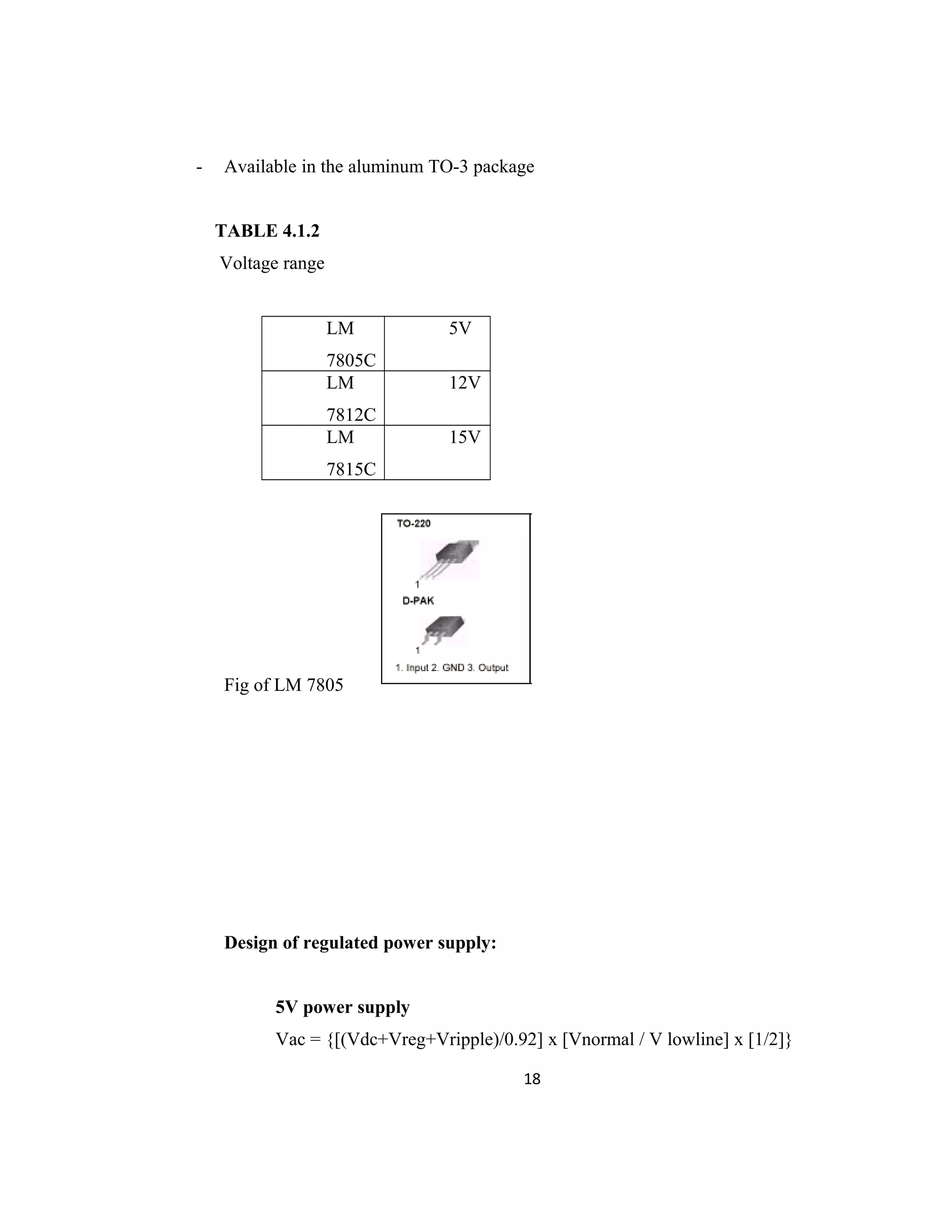 - Available in the aluminum TO-3 package
TABLE 4.1.2
Voltage range
LM
7805C
5V
LM
7812C
12V
LM
7815C
15V
Fig of LM 7805
Design of regulated power supply:
5V power supply
Vac = {[(Vdc+Vreg+Vripple)/0.92] x [Vnormal / V lowline] x [1/2]}
18
 