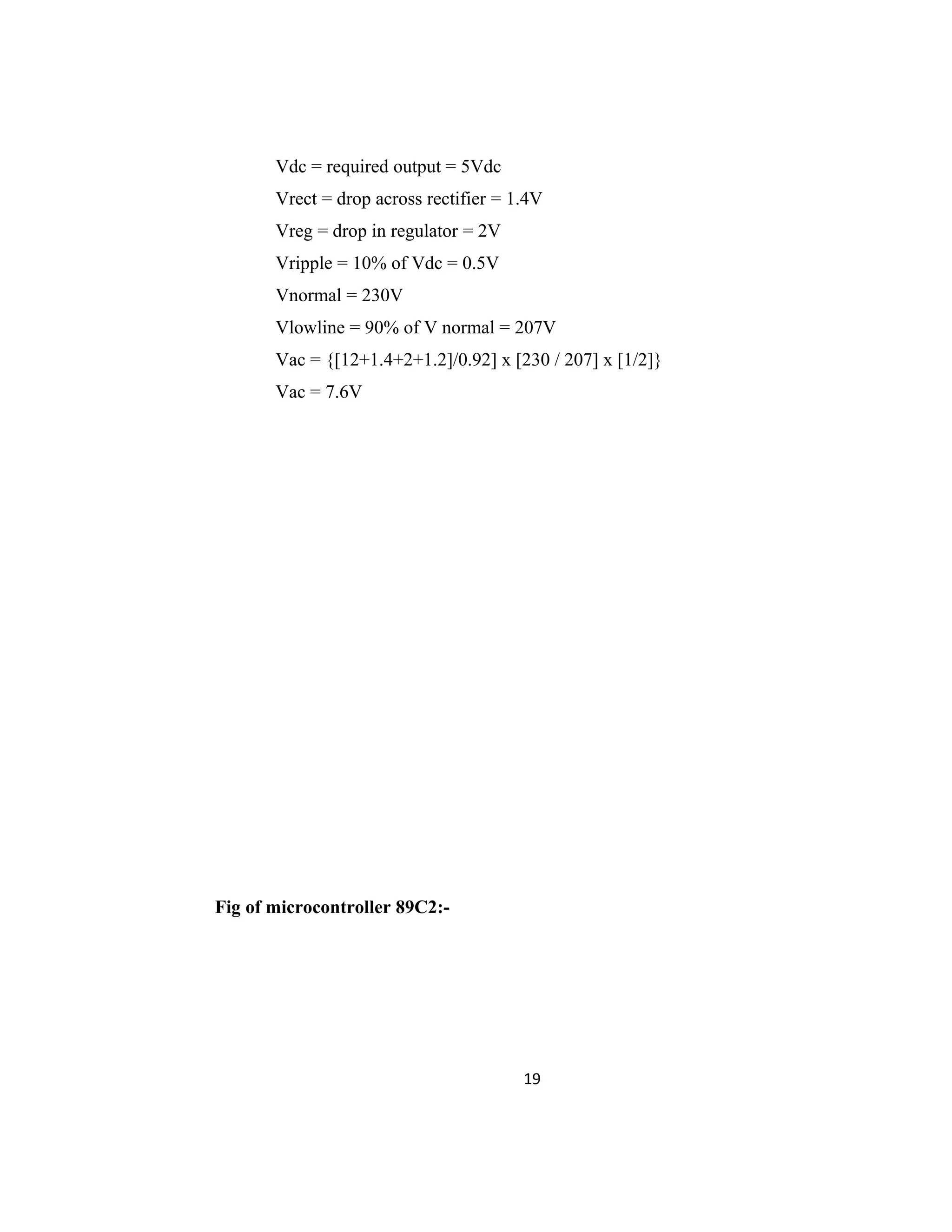 Vdc = required output = 5Vdc
Vrect = drop across rectifier = 1.4V
Vreg = drop in regulator = 2V
Vripple = 10% of Vdc = 0.5V
Vnormal = 230V
Vlowline = 90% of V normal = 207V
Vac = {[12+1.4+2+1.2]/0.92] x [230 / 207] x [1/2]}
Vac = 7.6V
Fig of microcontroller 89C2:-
19
 