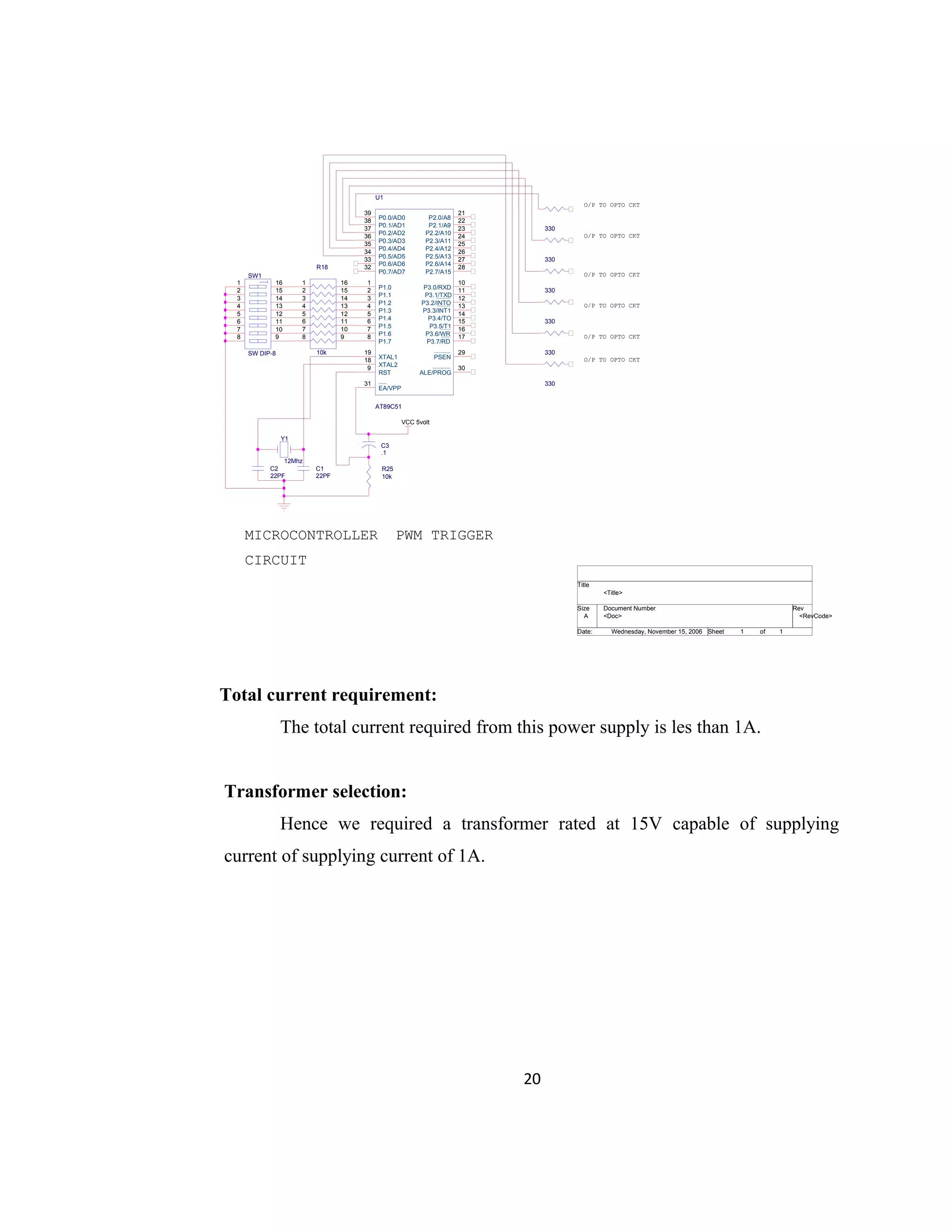 Total current requirement:
The total current required from this power supply is les than 1A.
Transformer selection:
Hence we required a transformer rated at 15V capable of supplying
current of supplying current of 1A.
20
VCC 5volt
<Doc> <RevCode>
<Title>
A
1 1Wednesday, November 15, 2006
Title
Size Document Number Rev
Date: Sheet of
U1
AT89C51
9
18
19 29
30
31
1
2
3
4
5
6
7
8
21
22
23
24
25
26
27
28
10
11
12
13
14
15
16
17
39
38
37
36
35
34
33
32
RST
XTAL2
XTAL1 PSEN
ALE/PROG
EA/VPP
P1.0
P1.1
P1.2
P1.3
P1.4
P1.5
P1.6
P1.7
P2.0/A8
P2.1/A9
P2.2/A10
P2.3/A11
P2.4/A12
P2.5/A13
P2.6/A14
P2.7/A15
P3.0/RXD
P3.1/TXD
P3.2/INTO
P3.3/INT1
P3.4/TO
P3.5/T1
P3.6/WR
P3.7/RD
P0.0/AD0
P0.1/AD1
P0.2/AD2
P0.3/AD3
P0.4/AD4
P0.5/AD5
P0.6/AD6
P0.7/AD7
Y1
12Mhz
C1
22PF
C2
22PF
R18
10k
1 16
2 15
3 14
4 13
5 12
6 11
7 10
8 9
330
330
330
330
330
330
SW1
SW DIP-8
1
2
3
4
5
6
7
8
16
15
14
13
12
11
10
9
R25
10k
C3
.1
MICROCONTROLLER PWM TRIGGER
CIRCUIT
O/P TO OPTO CKT
O/P TO OPTO CKT
O/P TO OPTO CKT
O/P TO OPTO CKT
O/P TO OPTO CKT
O/P TO OPTO CKT
 