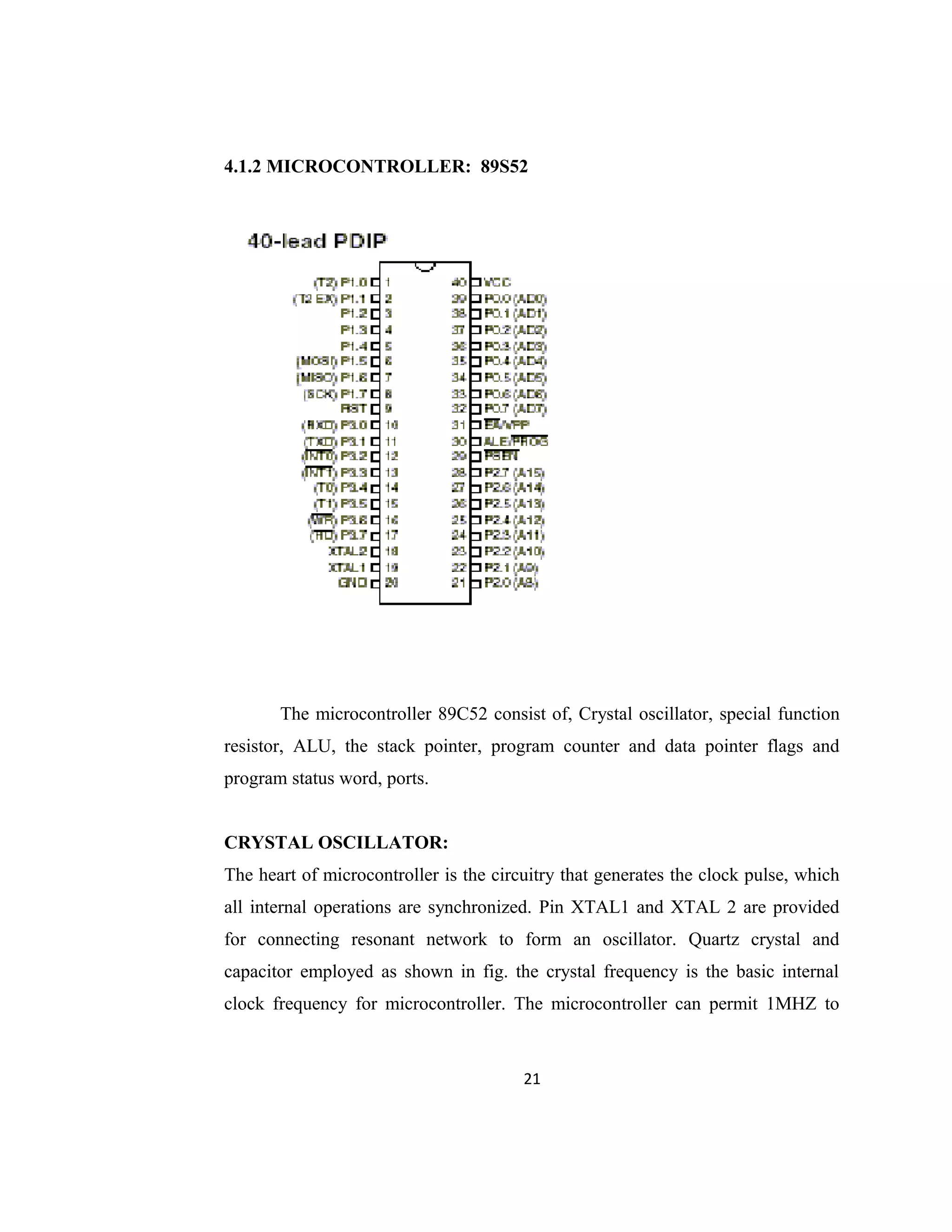 4.1.2 MICROCONTROLLER: 89S52
The microcontroller 89C52 consist of, Crystal oscillator, special function
resistor, ALU, the stack pointer, program counter and data pointer flags and
program status word, ports.
CRYSTAL OSCILLATOR:
The heart of microcontroller is the circuitry that generates the clock pulse, which
all internal operations are synchronized. Pin XTAL1 and XTAL 2 are provided
for connecting resonant network to form an oscillator. Quartz crystal and
capacitor employed as shown in fig. the crystal frequency is the basic internal
clock frequency for microcontroller. The microcontroller can permit 1MHZ to
21
 