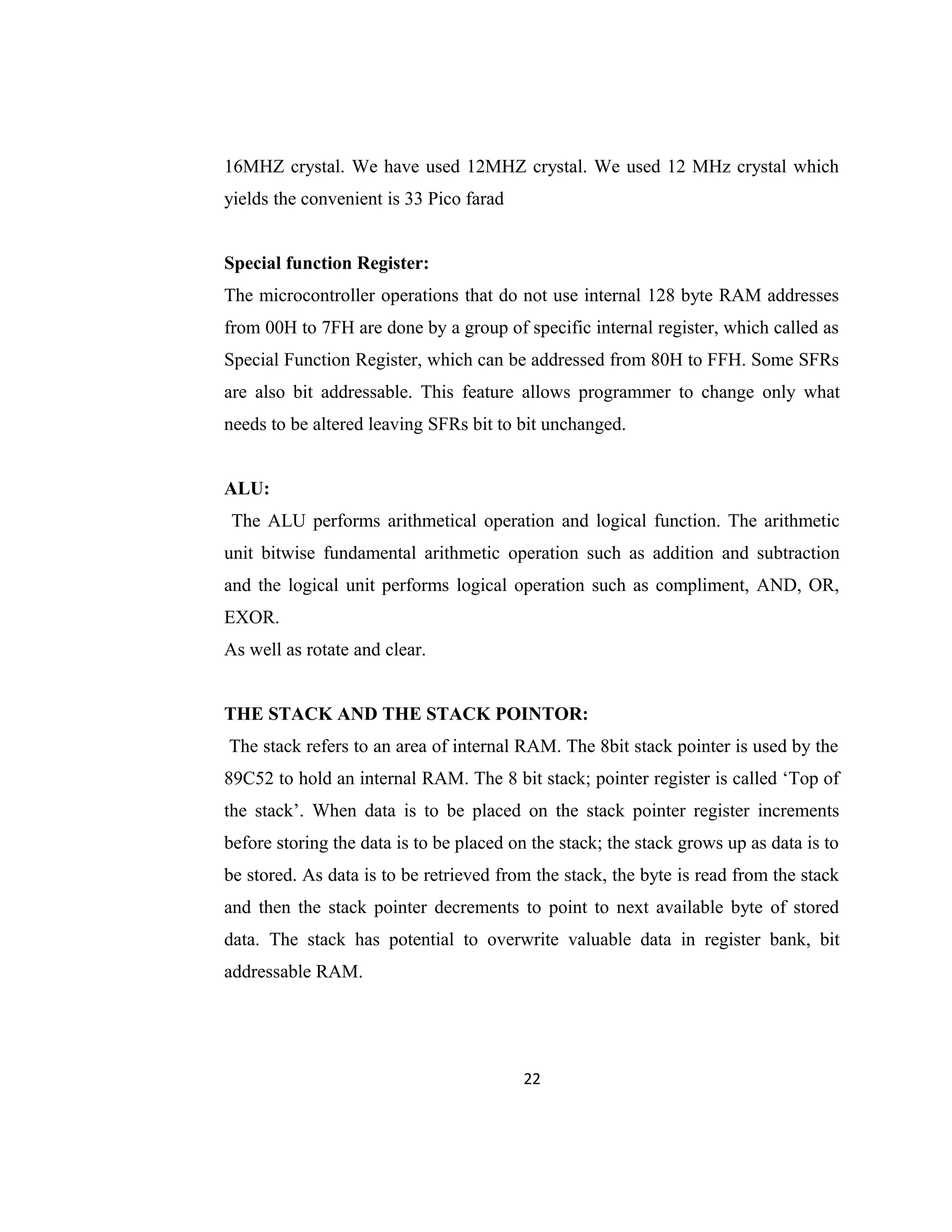16MHZ crystal. We have used 12MHZ crystal. We used 12 MHz crystal which
yields the convenient is 33 Pico farad
Special function Register:
The microcontroller operations that do not use internal 128 byte RAM addresses
from 00H to 7FH are done by a group of specific internal register, which called as
Special Function Register, which can be addressed from 80H to FFH. Some SFRs
are also bit addressable. This feature allows programmer to change only what
needs to be altered leaving SFRs bit to bit unchanged.
ALU:
The ALU performs arithmetical operation and logical function. The arithmetic
unit bitwise fundamental arithmetic operation such as addition and subtraction
and the logical unit performs logical operation such as compliment, AND, OR,
EXOR.
As well as rotate and clear.
THE STACK AND THE STACK POINTOR:
The stack refers to an area of internal RAM. The 8bit stack pointer is used by the
89C52 to hold an internal RAM. The 8 bit stack; pointer register is called ‘Top of
the stack’. When data is to be placed on the stack pointer register increments
before storing the data is to be placed on the stack; the stack grows up as data is to
be stored. As data is to be retrieved from the stack, the byte is read from the stack
and then the stack pointer decrements to point to next available byte of stored
data. The stack has potential to overwrite valuable data in register bank, bit
addressable RAM.
22
 