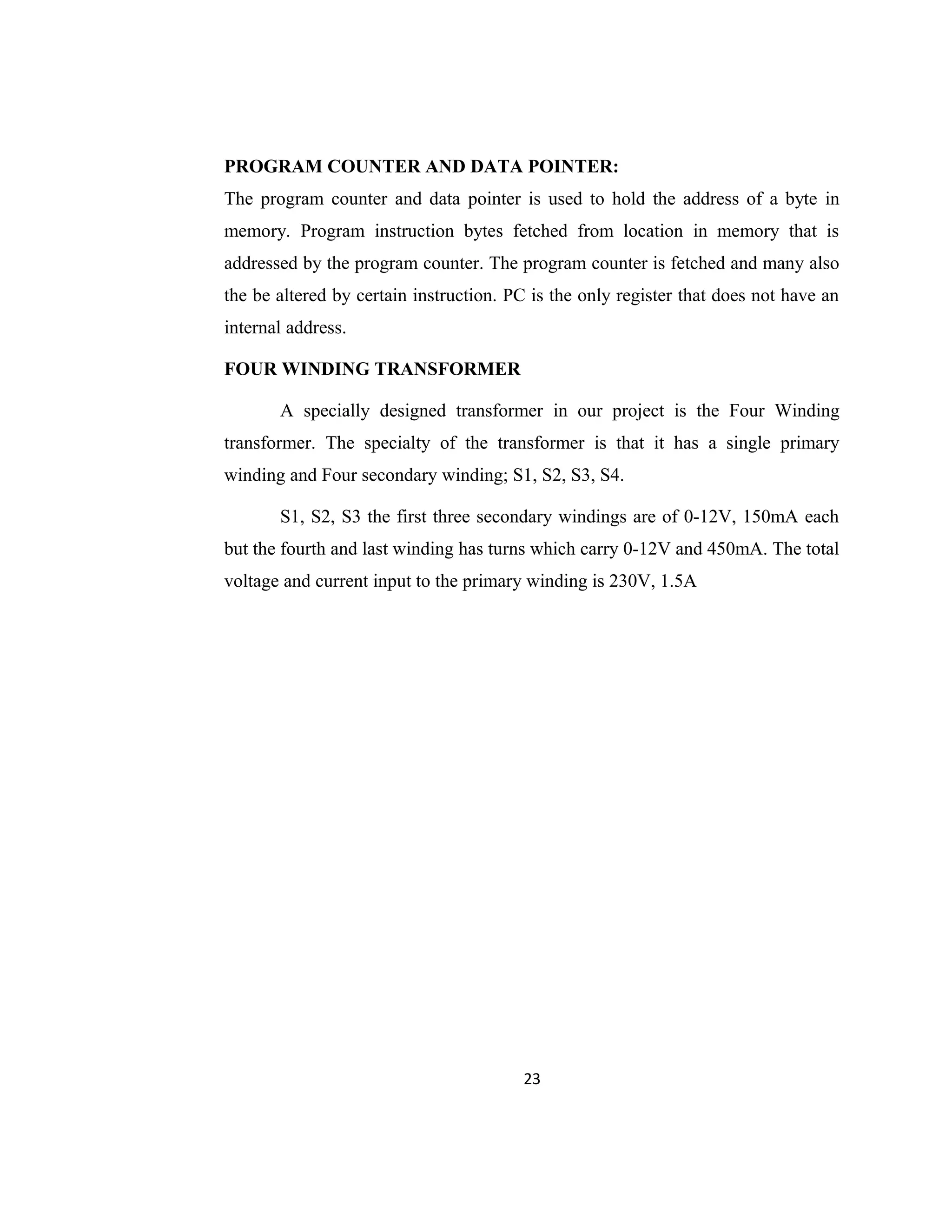 PROGRAM COUNTER AND DATA POINTER:
The program counter and data pointer is used to hold the address of a byte in
memory. Program instruction bytes fetched from location in memory that is
addressed by the program counter. The program counter is fetched and many also
the be altered by certain instruction. PC is the only register that does not have an
internal address.
FOUR WINDING TRANSFORMER
A specially designed transformer in our project is the Four Winding
transformer. The specialty of the transformer is that it has a single primary
winding and Four secondary winding; S1, S2, S3, S4.
S1, S2, S3 the first three secondary windings are of 0-12V, 150mA each
but the fourth and last winding has turns which carry 0-12V and 450mA. The total
voltage and current input to the primary winding is 230V, 1.5A
23
 