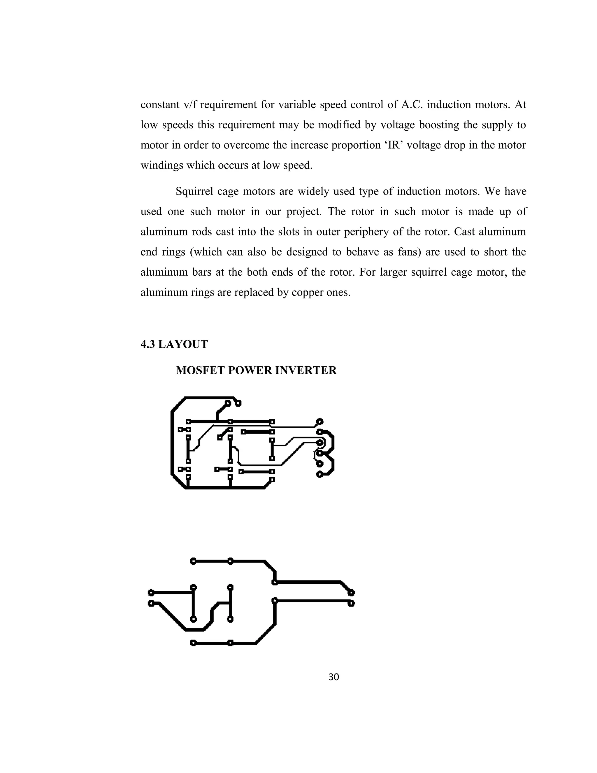 constant v/f requirement for variable speed control of A.C. induction motors. At
low speeds this requirement may be modified by voltage boosting the supply to
motor in order to overcome the increase proportion ‘IR’ voltage drop in the motor
windings which occurs at low speed.
Squirrel cage motors are widely used type of induction motors. We have
used one such motor in our project. The rotor in such motor is made up of
aluminum rods cast into the slots in outer periphery of the rotor. Cast aluminum
end rings (which can also be designed to behave as fans) are used to short the
aluminum bars at the both ends of the rotor. For larger squirrel cage motor, the
aluminum rings are replaced by copper ones.
4.3 LAYOUT
MOSFET POWER INVERTER
30
 