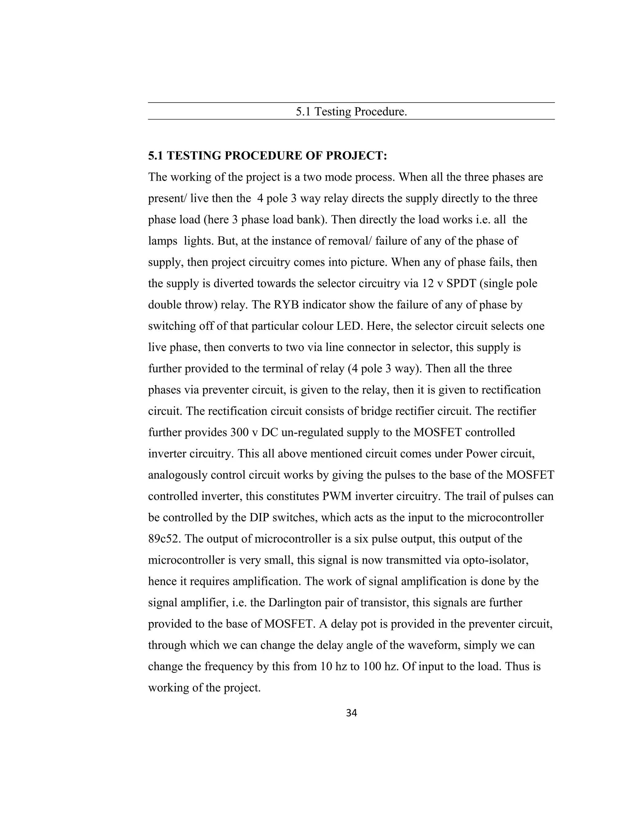 5.1 Testing Procedure.
5.1 TESTING PROCEDURE OF PROJECT:
The working of the project is a two mode process. When all the three phases are
present/ live then the 4 pole 3 way relay directs the supply directly to the three
phase load (here 3 phase load bank). Then directly the load works i.e. all the
lamps lights. But, at the instance of removal/ failure of any of the phase of
supply, then project circuitry comes into picture. When any of phase fails, then
the supply is diverted towards the selector circuitry via 12 v SPDT (single pole
double throw) relay. The RYB indicator show the failure of any of phase by
switching off of that particular colour LED. Here, the selector circuit selects one
live phase, then converts to two via line connector in selector, this supply is
further provided to the terminal of relay (4 pole 3 way). Then all the three
phases via preventer circuit, is given to the relay, then it is given to rectification
circuit. The rectification circuit consists of bridge rectifier circuit. The rectifier
further provides 300 v DC un-regulated supply to the MOSFET controlled
inverter circuitry. This all above mentioned circuit comes under Power circuit,
analogously control circuit works by giving the pulses to the base of the MOSFET
controlled inverter, this constitutes PWM inverter circuitry. The trail of pulses can
be controlled by the DIP switches, which acts as the input to the microcontroller
89c52. The output of microcontroller is a six pulse output, this output of the
microcontroller is very small, this signal is now transmitted via opto-isolator,
hence it requires amplification. The work of signal amplification is done by the
signal amplifier, i.e. the Darlington pair of transistor, this signals are further
provided to the base of MOSFET. A delay pot is provided in the preventer circuit,
through which we can change the delay angle of the waveform, simply we can
change the frequency by this from 10 hz to 100 hz. Of input to the load. Thus is
working of the project.
34
 