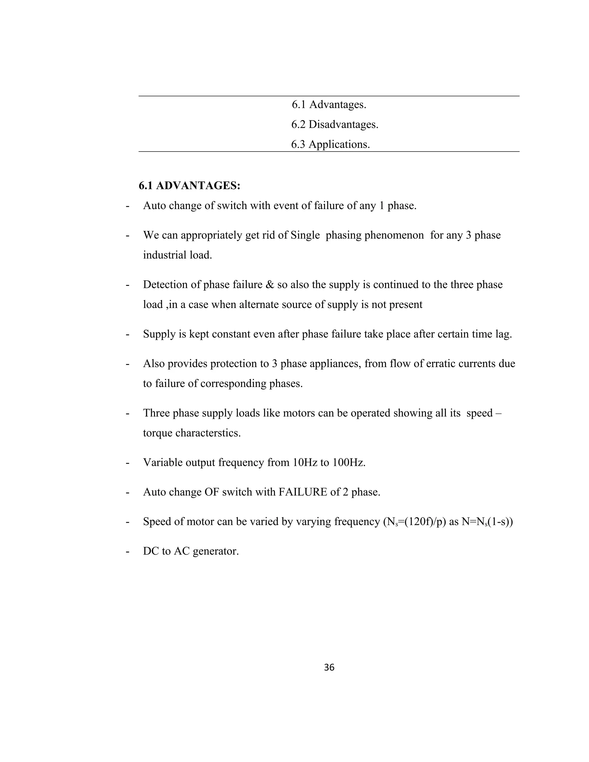 6.1 Advantages.
6.2 Disadvantages.
6.3 Applications.
6.1 ADVANTAGES:
- Auto change of switch with event of failure of any 1 phase.
- We can appropriately get rid of Single phasing phenomenon for any 3 phase
industrial load.
- Detection of phase failure & so also the supply is continued to the three phase
load ,in a case when alternate source of supply is not present
- Supply is kept constant even after phase failure take place after certain time lag.
- Also provides protection to 3 phase appliances, from flow of erratic currents due
to failure of corresponding phases.
- Three phase supply loads like motors can be operated showing all its speed –
torque characterstics.
- Variable output frequency from 10Hz to 100Hz.
- Auto change OF switch with FAILURE of 2 phase.
- Speed of motor can be varied by varying frequency (Ns=(120f)/p) as N=Ns(1-s))
- DC to AC generator.
36
 