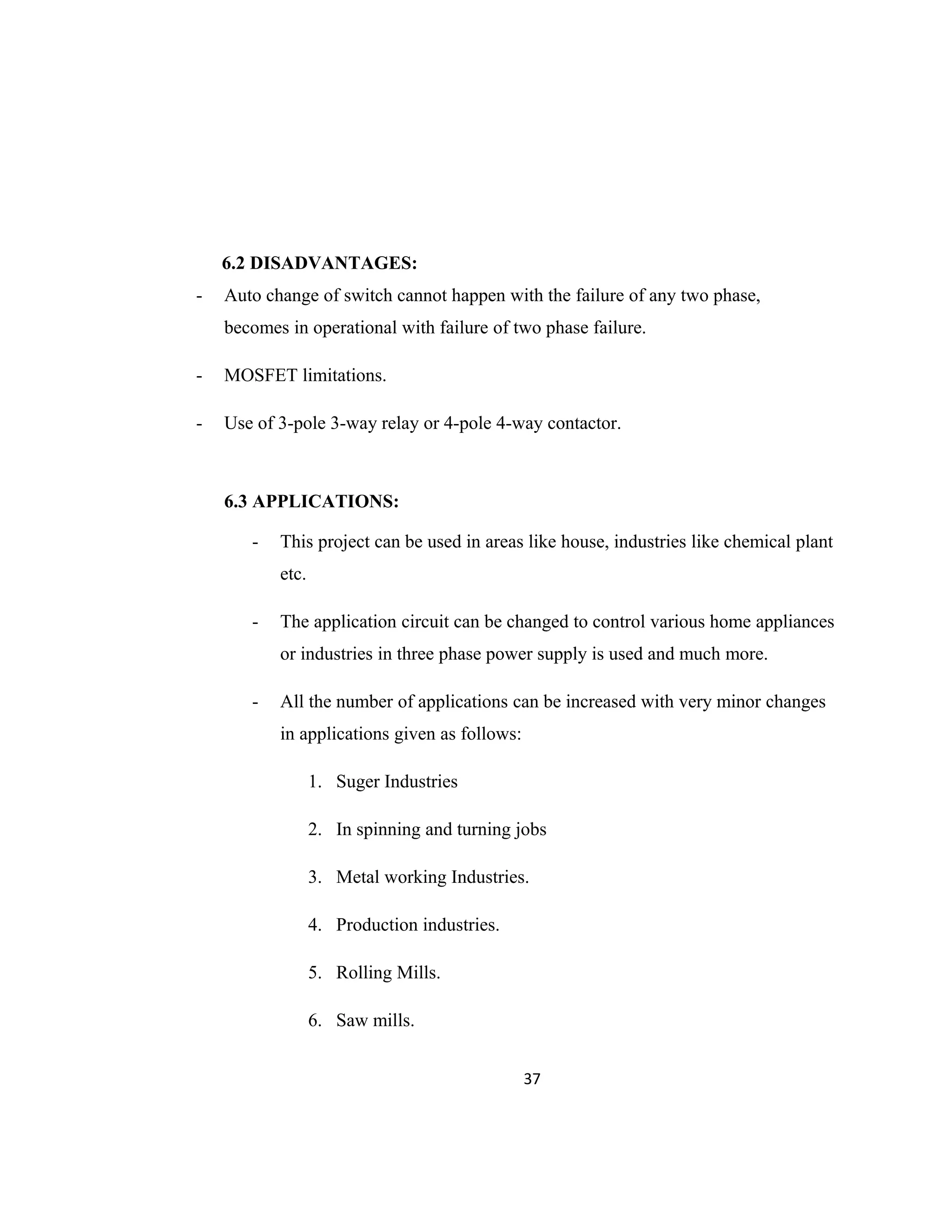 6.2 DISADVANTAGES:
- Auto change of switch cannot happen with the failure of any two phase,
becomes in operational with failure of two phase failure.
- MOSFET limitations.
- Use of 3-pole 3-way relay or 4-pole 4-way contactor.
6.3 APPLICATIONS:
- This project can be used in areas like house, industries like chemical plant
etc.
- The application circuit can be changed to control various home appliances
or industries in three phase power supply is used and much more.
- All the number of applications can be increased with very minor changes
in applications given as follows:
1. Suger Industries
2. In spinning and turning jobs
3. Metal working Industries.
4. Production industries.
5. Rolling Mills.
6. Saw mills.
37
 