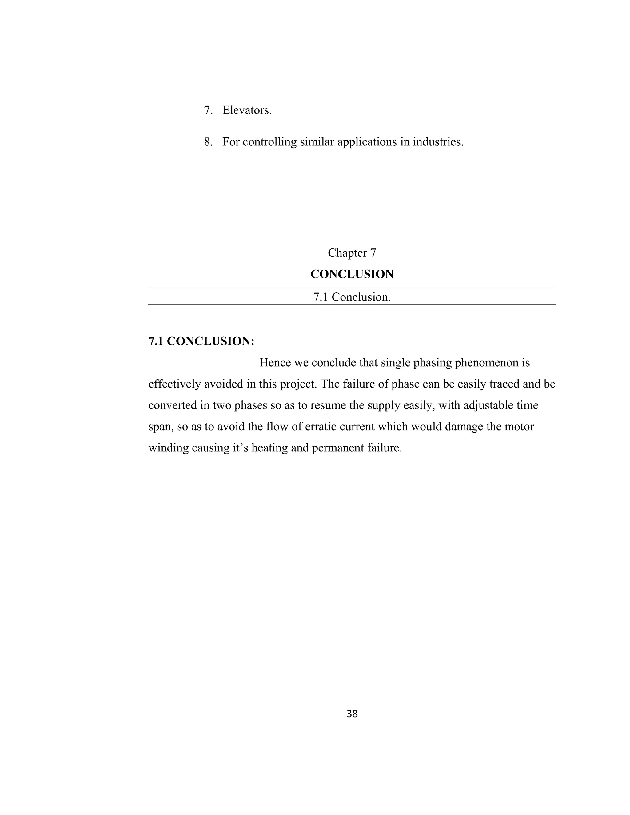 7. Elevators.
8. For controlling similar applications in industries.
Chapter 7
CONCLUSION
7.1 Conclusion.
7.1 CONCLUSION:
Hence we conclude that single phasing phenomenon is
effectively avoided in this project. The failure of phase can be easily traced and be
converted in two phases so as to resume the supply easily, with adjustable time
span, so as to avoid the flow of erratic current which would damage the motor
winding causing it’s heating and permanent failure.
38
 
