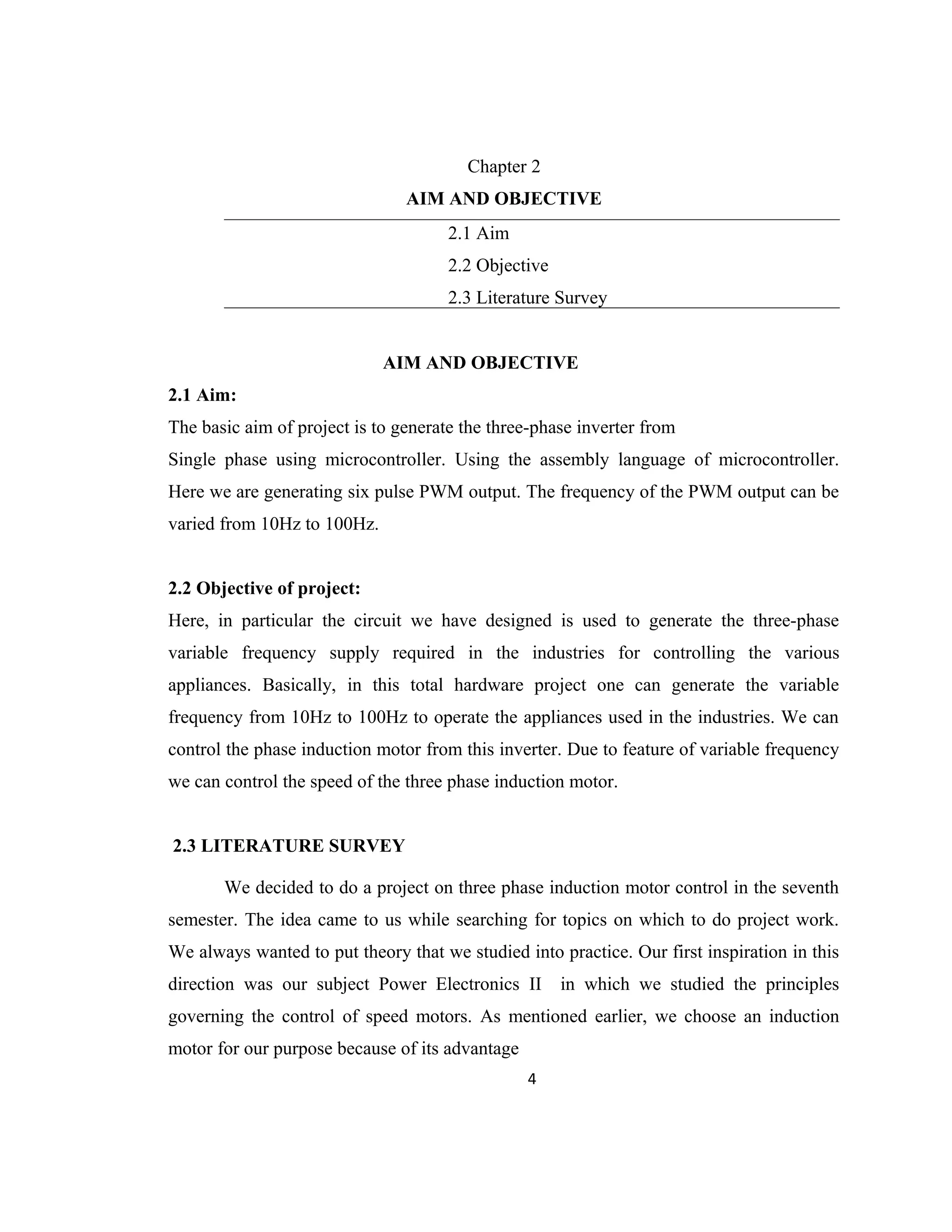 Chapter 2
AIM AND OBJECTIVE
2.1 Aim
2.2 Objective
2.3 Literature Survey
AIM AND OBJECTIVE
2.1 Aim:
The basic aim of project is to generate the three-phase inverter from
Single phase using microcontroller. Using the assembly language of microcontroller.
Here we are generating six pulse PWM output. The frequency of the PWM output can be
varied from 10Hz to 100Hz.
2.2 Objective of project:
Here, in particular the circuit we have designed is used to generate the three-phase
variable frequency supply required in the industries for controlling the various
appliances. Basically, in this total hardware project one can generate the variable
frequency from 10Hz to 100Hz to operate the appliances used in the industries. We can
control the phase induction motor from this inverter. Due to feature of variable frequency
we can control the speed of the three phase induction motor.
2.3 LITERATURE SURVEY
We decided to do a project on three phase induction motor control in the seventh
semester. The idea came to us while searching for topics on which to do project work.
We always wanted to put theory that we studied into practice. Our first inspiration in this
direction was our subject Power Electronics II in which we studied the principles
governing the control of speed motors. As mentioned earlier, we choose an induction
motor for our purpose because of its advantage
4
 