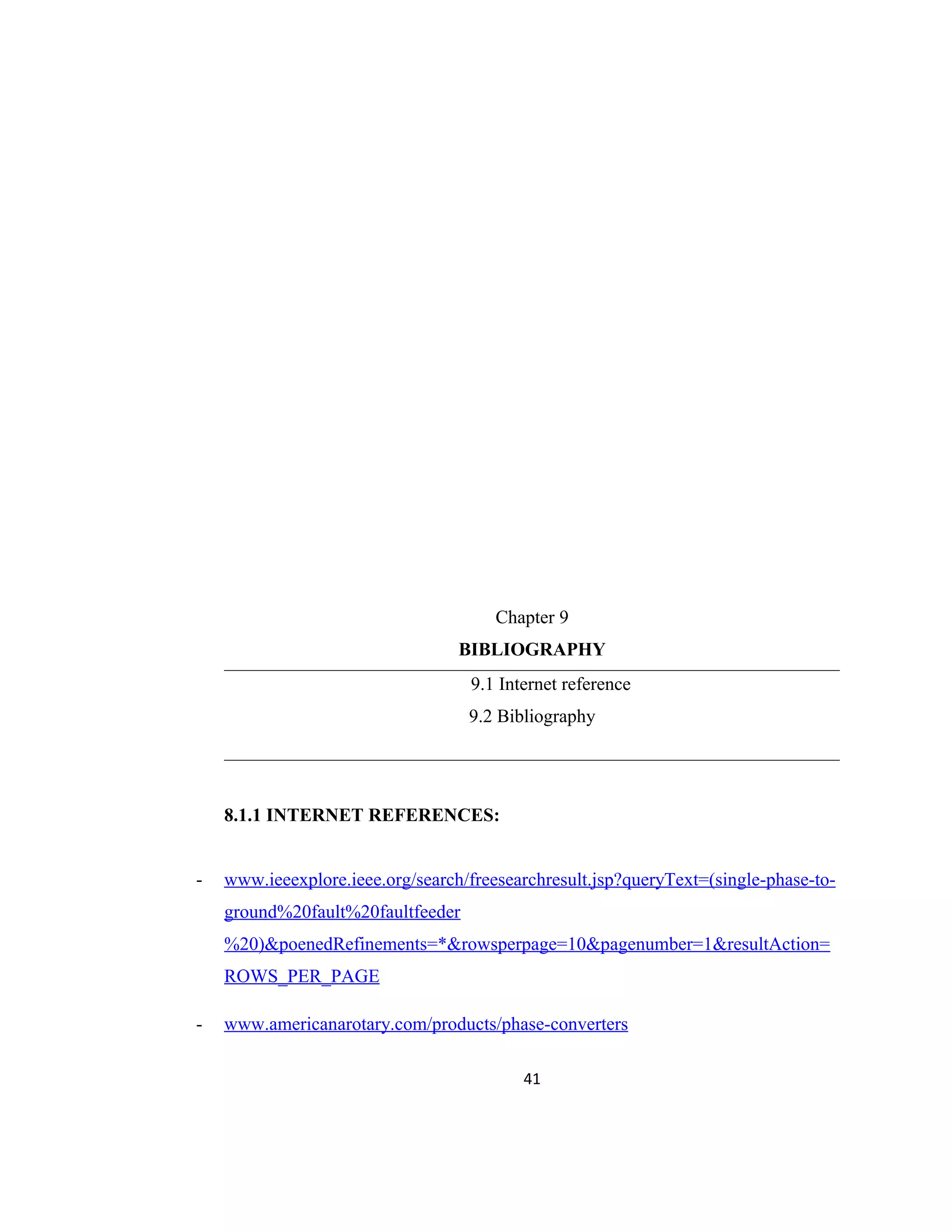 Chapter 9
BIBLIOGRAPHY
9.1 Internet reference
9.2 Bibliography
8.1.1 INTERNET REFERENCES:
- www.ieeexplore.ieee.org/search/freesearchresult.jsp?queryText=(single-phase-to-
ground%20fault%20faultfeeder
%20)&poenedRefinements=*&rowsperpage=10&pagenumber=1&resultAction=
ROWS_PER_PAGE
- www.americanarotary.com/products/phase-converters
41
 