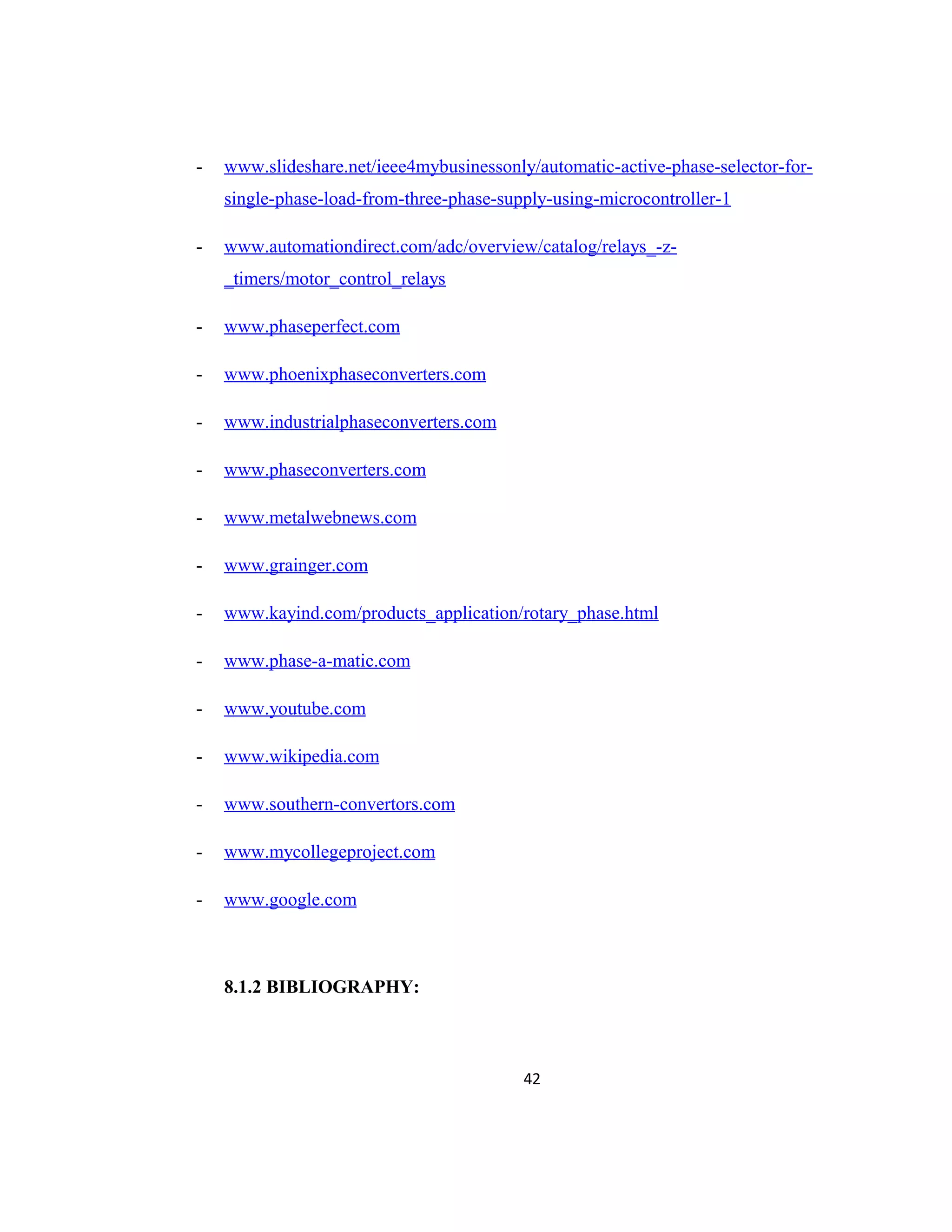 - www.slideshare.net/ieee4mybusinessonly/automatic-active-phase-selector-for-
single-phase-load-from-three-phase-supply-using-microcontroller-1
- www.automationdirect.com/adc/overview/catalog/relays_-z-
_timers/motor_control_relays
- www.phaseperfect.com
- www.phoenixphaseconverters.com
- www.industrialphaseconverters.com
- www.phaseconverters.com
- www.metalwebnews.com
- www.grainger.com
- www.kayind.com/products_application/rotary_phase.html
- www.phase-a-matic.com
- www.youtube.com
- www.wikipedia.com
- www.southern-convertors.com
- www.mycollegeproject.com
- www.google.com
8.1.2 BIBLIOGRAPHY:
42
 
