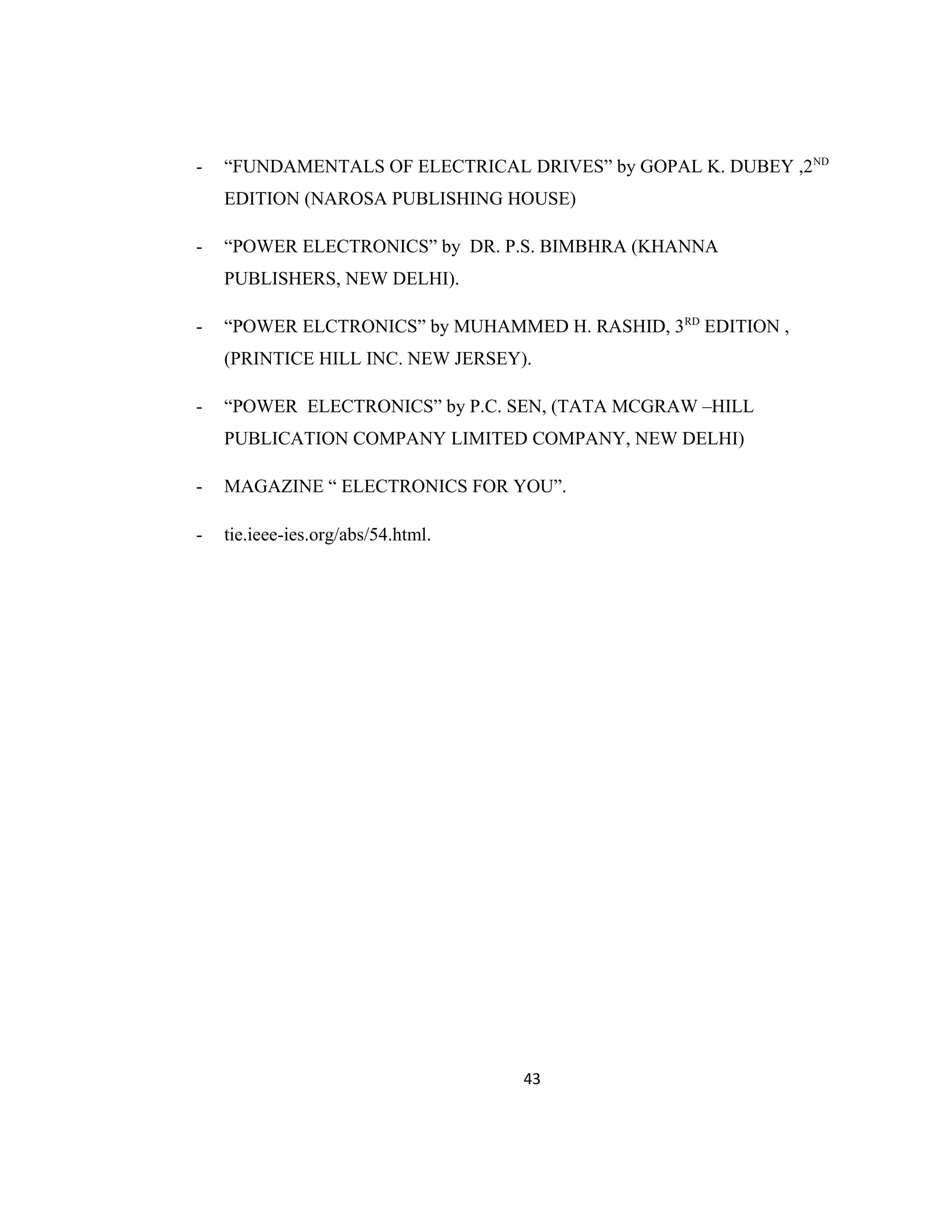 - “FUNDAMENTALS OF ELECTRICAL DRIVES” by GOPAL K. DUBEY ,2ND
EDITION (NAROSA PUBLISHING HOUSE)
- “POWER ELECTRONICS” by DR. P.S. BIMBHRA (KHANNA
PUBLISHERS, NEW DELHI).
- “POWER ELCTRONICS” by MUHAMMED H. RASHID, 3RD
EDITION ,
(PRINTICE HILL INC. NEW JERSEY).
- “POWER ELECTRONICS” by P.C. SEN, (TATA MCGRAW –HILL
PUBLICATION COMPANY LIMITED COMPANY, NEW DELHI)
- MAGAZINE “ ELECTRONICS FOR YOU”.
- tie.ieee-ies.org/abs/54.html.
43
 