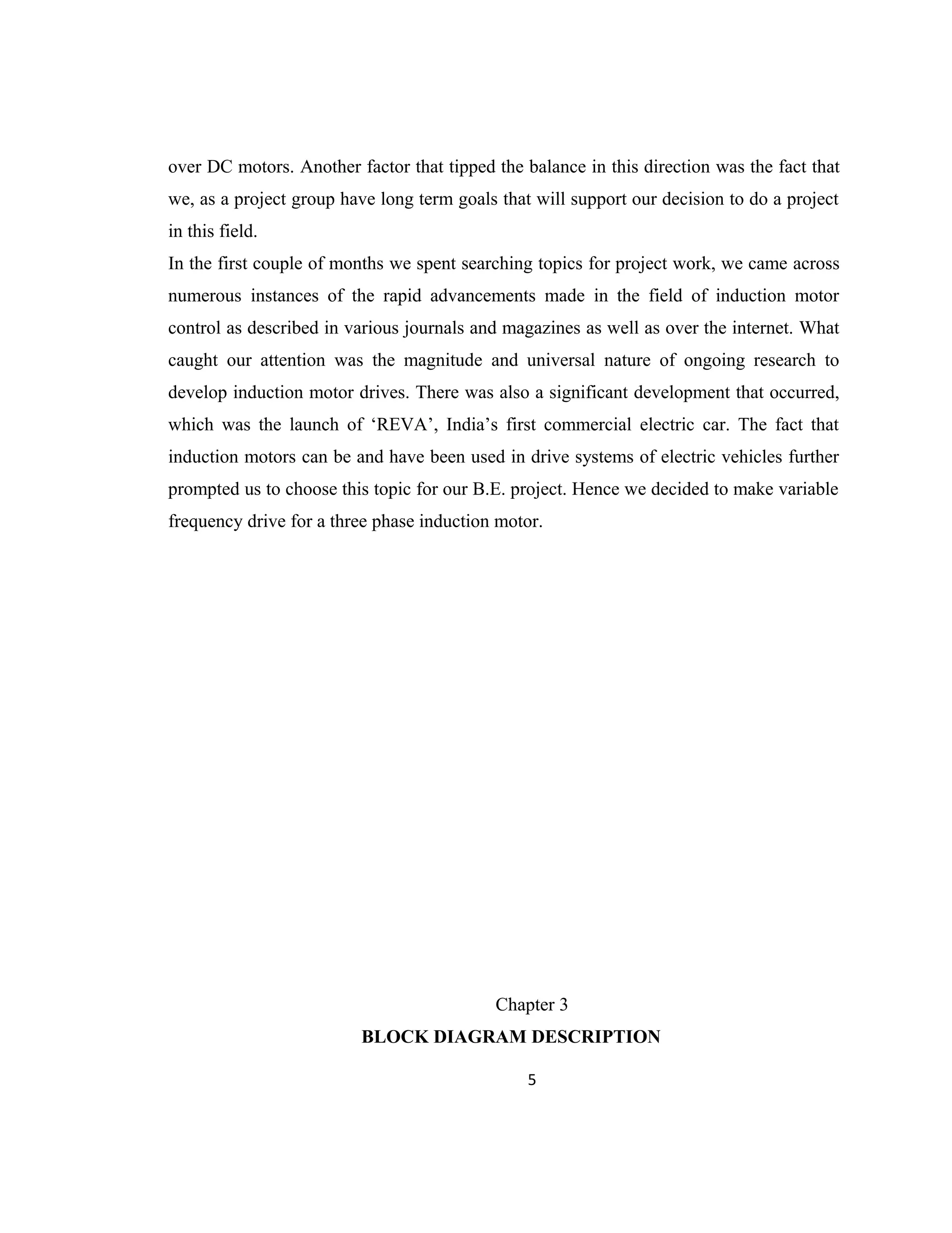 over DC motors. Another factor that tipped the balance in this direction was the fact that
we, as a project group have long term goals that will support our decision to do a project
in this field.
In the first couple of months we spent searching topics for project work, we came across
numerous instances of the rapid advancements made in the field of induction motor
control as described in various journals and magazines as well as over the internet. What
caught our attention was the magnitude and universal nature of ongoing research to
develop induction motor drives. There was also a significant development that occurred,
which was the launch of ‘REVA’, India’s first commercial electric car. The fact that
induction motors can be and have been used in drive systems of electric vehicles further
prompted us to choose this topic for our B.E. project. Hence we decided to make variable
frequency drive for a three phase induction motor.
Chapter 3
BLOCK DIAGRAM DESCRIPTION
5
 