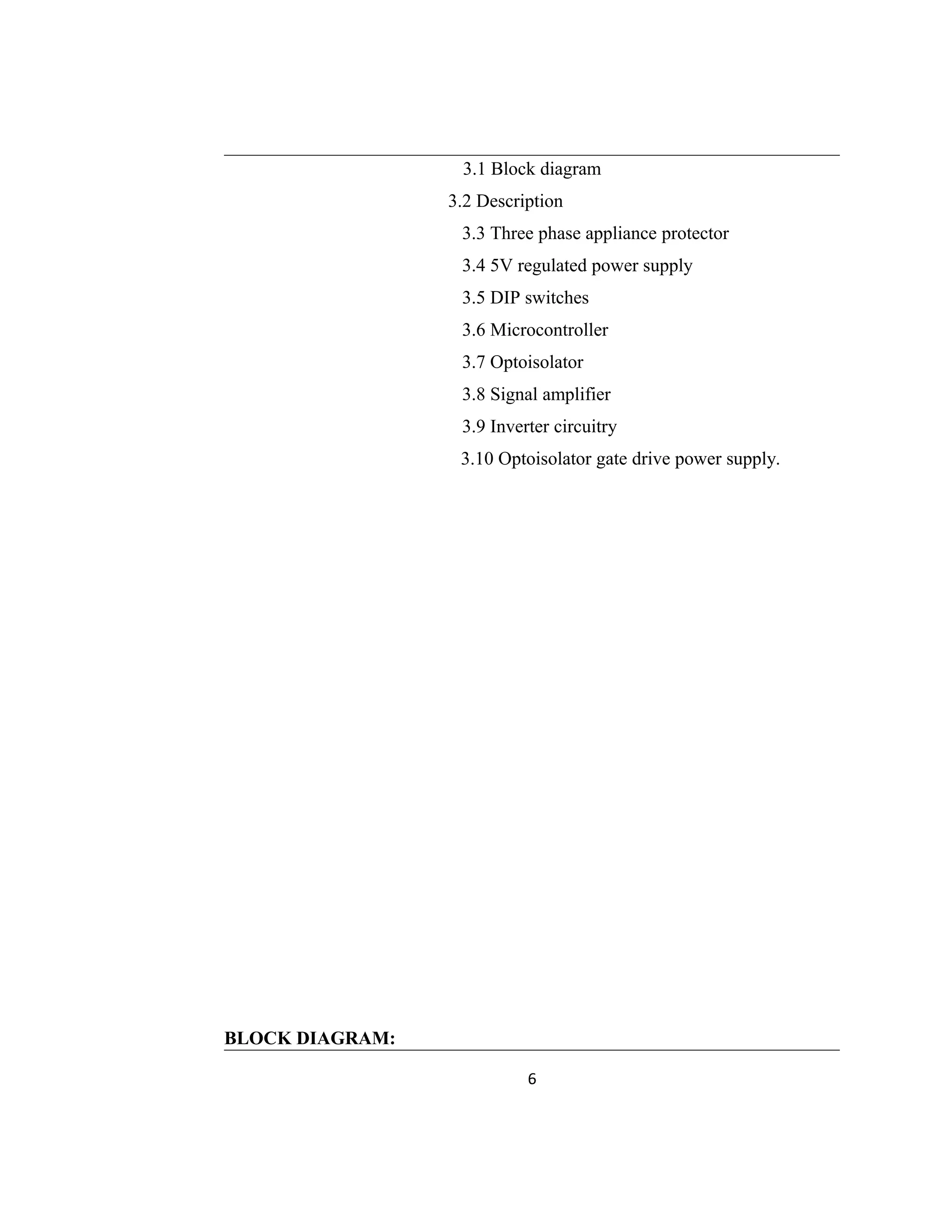 3.1 Block diagram
3.2 Description
3.3 Three phase appliance protector
3.4 5V regulated power supply
3.5 DIP switches
3.6 Microcontroller
3.7 Optoisolator
3.8 Signal amplifier
3.9 Inverter circuitry
3.10 Optoisolator gate drive power supply.
BLOCK DIAGRAM:
6
 