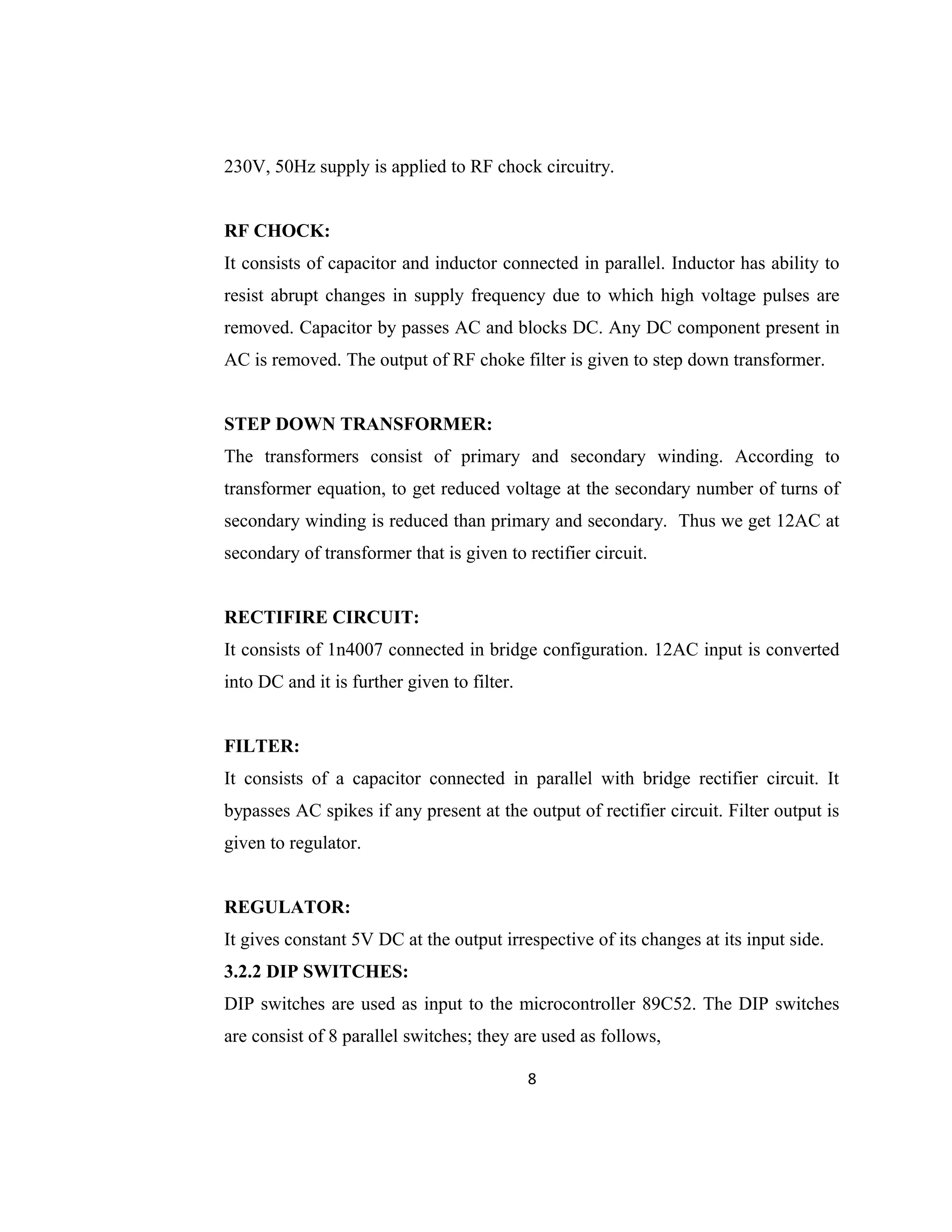 230V, 50Hz supply is applied to RF chock circuitry.
RF CHOCK:
It consists of capacitor and inductor connected in parallel. Inductor has ability to
resist abrupt changes in supply frequency due to which high voltage pulses are
removed. Capacitor by passes AC and blocks DC. Any DC component present in
AC is removed. The output of RF choke filter is given to step down transformer.
STEP DOWN TRANSFORMER:
The transformers consist of primary and secondary winding. According to
transformer equation, to get reduced voltage at the secondary number of turns of
secondary winding is reduced than primary and secondary. Thus we get 12AC at
secondary of transformer that is given to rectifier circuit.
RECTIFIRE CIRCUIT:
It consists of 1n4007 connected in bridge configuration. 12AC input is converted
into DC and it is further given to filter.
FILTER:
It consists of a capacitor connected in parallel with bridge rectifier circuit. It
bypasses AC spikes if any present at the output of rectifier circuit. Filter output is
given to regulator.
REGULATOR:
It gives constant 5V DC at the output irrespective of its changes at its input side.
3.2.2 DIP SWITCHES:
DIP switches are used as input to the microcontroller 89C52. The DIP switches
are consist of 8 parallel switches; they are used as follows,
8
 