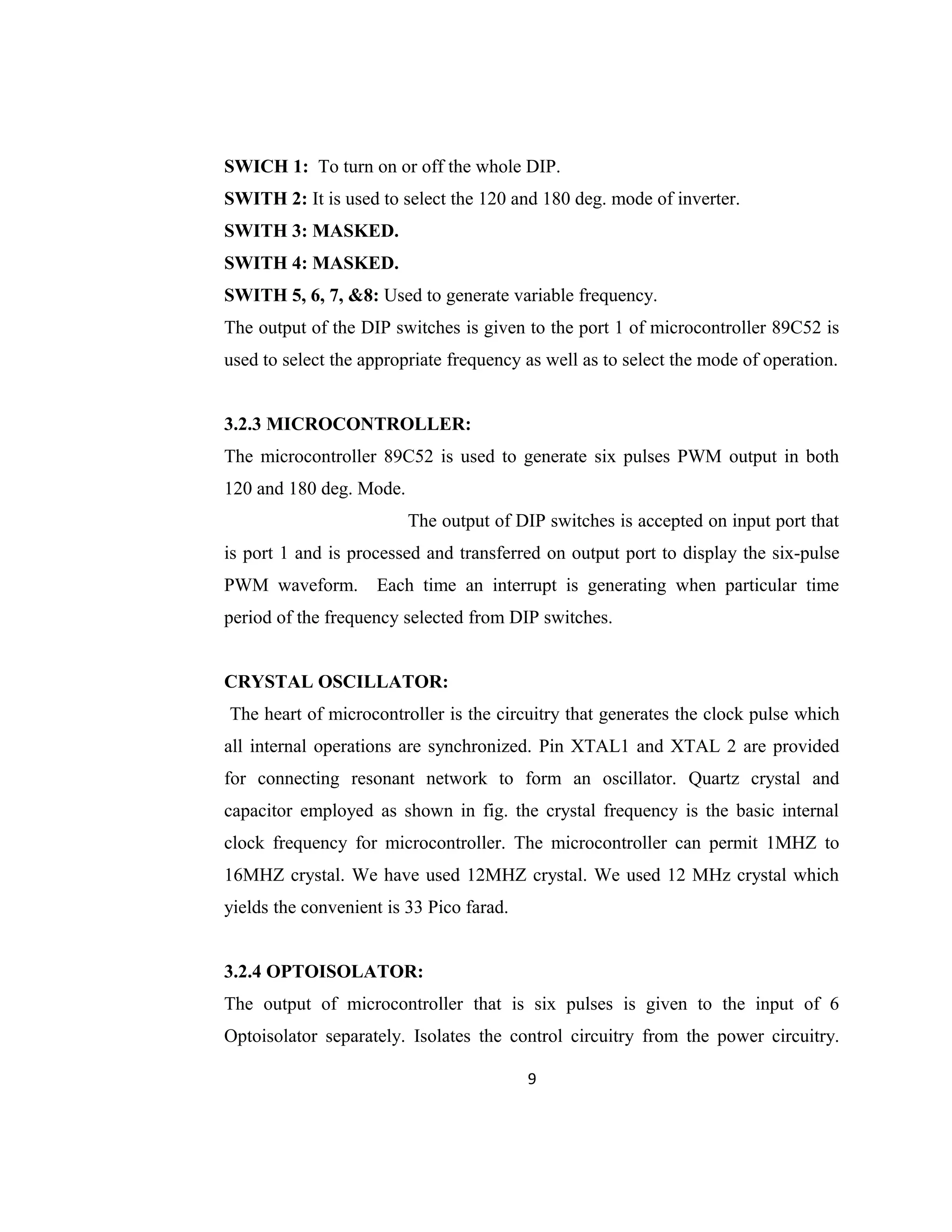 SWICH 1: To turn on or off the whole DIP.
SWITH 2: It is used to select the 120 and 180 deg. mode of inverter.
SWITH 3: MASKED.
SWITH 4: MASKED.
SWITH 5, 6, 7, &8: Used to generate variable frequency.
The output of the DIP switches is given to the port 1 of microcontroller 89C52 is
used to select the appropriate frequency as well as to select the mode of operation.
3.2.3 MICROCONTROLLER:
The microcontroller 89C52 is used to generate six pulses PWM output in both
120 and 180 deg. Mode.
The output of DIP switches is accepted on input port that
is port 1 and is processed and transferred on output port to display the six-pulse
PWM waveform. Each time an interrupt is generating when particular time
period of the frequency selected from DIP switches.
CRYSTAL OSCILLATOR:
The heart of microcontroller is the circuitry that generates the clock pulse which
all internal operations are synchronized. Pin XTAL1 and XTAL 2 are provided
for connecting resonant network to form an oscillator. Quartz crystal and
capacitor employed as shown in fig. the crystal frequency is the basic internal
clock frequency for microcontroller. The microcontroller can permit 1MHZ to
16MHZ crystal. We have used 12MHZ crystal. We used 12 MHz crystal which
yields the convenient is 33 Pico farad.
3.2.4 OPTOISOLATOR:
The output of microcontroller that is six pulses is given to the input of 6
Optoisolator separately. Isolates the control circuitry from the power circuitry.
9
 