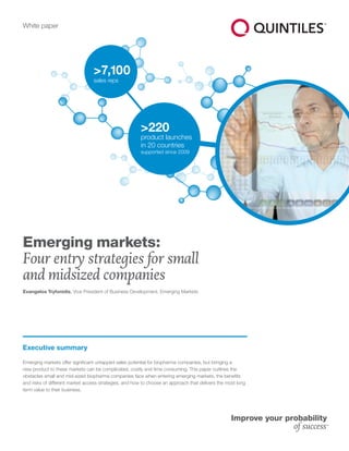 White paper
>220
product launches
in 20 countries
supported since 2009
>7,100
sales reps
Executive summary
Emerging markets offer significant untapped sales potential for biopharma companies, but bringing a
new product to these markets can be complicated, costly and time consuming. This paper outlines the
obstacles small and mid-sized biopharma companies face when entering emerging markets, the benefits
and risks of different market access strategies, and how to choose an approach that delivers the most long
term value to their business.
Emerging markets:
Four entry strategies for small
and midsized companies
Evangelos Tryfonidis, Vice President of Business Development, Emerging Markets
 