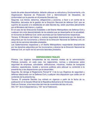 través de entes descentralizados, deberán adecuar su estructura y funcionamiento, a la
Organización Nacional de Protección Civil y Administración de Desastres, de
conformidad con lo previsto en el presente Decreto Ley.
Segunda. Los bienes, derechos, obligaciones y acciones, a favor o en contra de la
República, derivados de la gestión de la Dirección Nacional de defensa Civil, que se
suprime de acuerdo a lo establecido en este Decreto ley, serán asumidos plenamente
por el Ministerio del Interior y Justicia.
En el caso de las Direcciones Estadales o del Distrito Metropolitano de Defensa Civil y
cualquier otro ente descentralizado de los estados que se desempeñe en la actualidad,
en funciones de Defensa Civil, serán asumidos por las Gobernaciones respectivas.
Tercera: El Ministerio del Interior y Justicia responderá directamente por los derechos
adquiridos por los funcionarios y obreros de la Dirección Nacional de Defensa civil, en
razón de los servicios laborales prestados.
Las Gobernaciones respectivas y el distrito Metropolitano responderán directamente
por los derechos adquiridos por los funcionarios y obreros de la Dirección Nacional de
defensa Civil, en razón de los servicios laborales prestados.


                              DISPOSICIONES FINALES
Primera. Los órganos competentes de los distintos niveles de la administración
Públicas revisarán, en cada caso, los reglamentos, normas y ordenanzas sobre
seguridad de empresas, actividades, edificaciones, industrias, medios de transporte
colectivo, espectáculos, locales y servicios públicos para adecuar su contenido a la
presente ley a las disposiciones que la desarrollan.
Segunda. Se deroga el Reglamento Parcial N° 3 de la Ley Orgánica de seguridad y
defensa relacionado con la Defensa Civil y cualquier otra disposición que colide con el
contenido de la presente ley.
Tercera. El presente Decreto Ley entrará en vigencia a partir de la fecha de su
publicación en la Gaceta Oficial de la República Bolivariana de Venezuela.
Dado en Caracas, a los trece días del mes de noviembre del dos mil uno.
Año 191° de la Independencia y 142° de la Federación.
 