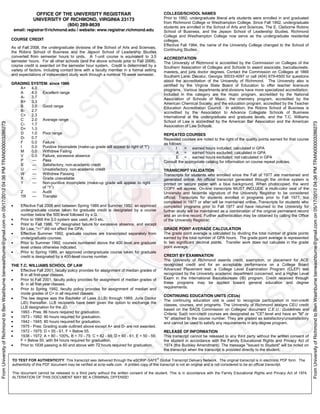 FromUniversityofRichmondtoBenWashburnebenwashburne@gmail.comon05/17/201204:36PMTRAN000003286273
FromUniversityofRichmondtoBenWashburnebenwashburne@gmail.comon05/17/201204:36PMTRAN000003286273
OFFICE OF THE UNIVERSITY REGISTRAR
UNIVERSITY OF RICHMOND, VIRGINIA 23173
(804) 289-8639
email: registrar@richmond.edu / website: www.registrar.richmond.edu
COURSE CREDIT
As of Fall 2008, the undergraduate divisions of the School of Arts and Sciences,
the Robins School of Business and the Jepson School of Leadership Studies
converted from semester hours to units. A 1-unit course is equivalent to 3.5
semester hours. For all other schools (and the above schools prior to Fall 2008),
course credit is awarded on the semester hour system. Credit is determined by a
variety of factors, including contact time with a faculty member in a formal setting
and expectations of independent study work through a nominal 15-week semester.
GRADING SYSTEM: since 1966
A+ 4.0
A 4.0 Excellent range
A- 3.7
B+ 3.3
B 3.0 Good range
B- 2.7
C+ 2.3
C 2.0 Average range
C- 1.7
D+ 1.3
D 1.0 Poor range
D- 0.7
F 0.0 Failure
I 0.0 Punitive Incomplete (make-
M 0.0 Withdrew Failing
V 0.0 Failure, excessive absence
P Pass
S Satisfactory, non-academic credit
U Unsatisfactory, non-academic credit
W Withdrew Passing
X Grade unavailable
Y Non-punitive Incomplete (make-up grade will appear to right
Z Audit
TR Transfer
Effective Fall 2008 and between Spring 1989 and Summer 1992, an approved
undergraduate course taken for graduate credit is designated by a course
number below the 500 level followed by a G.
Prior to 1966 the 3.0 system was used, A=3 etc.
Prior to Fall 1986, "0" designated failure for excessive absence, and except
for Law, "+/-" did not affect the GPA.
Effective Summer 1992, graduate courses are transcripted separately from
undergraduate courses.
Prior to Summer 1992, courses numbered above the 400 level are graduate
level unless otherwise indicated.
Prior to Spring 1989, an approved undergraduate course taken for graduate
credit is designated by a 400-level course number.
THE T.C. WILLIAMS SCHOOL OF LAW
Effective Fall 2001, faculty policy provides for assignment of median grades of
B in all first-year classes.
Prior to Fall 2001, faculty policy provides for assignment of median grades of
B- in all first-year classes.
Prior to Spring 1992, faculty policy provides for assignment of median and
mode grades of C+ in all required classes.
The law degree was the Bachelor of Laws (LLB) through 1969, Juris Doctor
(JD) thereafter. LLB recipients have been given the option to exchange the
LLB designation for the JD.
1993 - Pres: 86 hours required for graduation.
1973 - 1992: 90 hours required for graduation.
1942 - 1945: 80 hours required for graduation.
1975 - Pres: Grading scale outlined above except A+ and D- are not awarded.
1972 - 1975: D = 55 - 61, F = Below 55.
1938 - 1972: A = 80 - 100%, B = 70 - 79, C = 62 - 69, D = 60 - 61, E = 50 - 59,
F = Below 50, with 84 hours required for graduation.
Prior to 1938 passing is 60 and above with 72 hours required for graduation.
COLLEGE/SCHOOL NAMES
Prior to 1992, undergraduate liberal arts students were enrolled in and graduated
from Richmond College or Westhampton College. Since Fall 1992, undergraduate
students are enrolled in the School of Arts and Sciences, The E. Claiborne Robins
School of Business, and the Jepson School of Leadership Studies. Richmond
College and Westhampton College now serve as the undergraduate residential
colleges.
Effective Fall 1994, the name of the University College changed to the School of
Continuing Studies.
ACCREDITATION
The University of Richmond is accredited by the Commission on Colleges of the
Southern Association of Colleges and Schools to award associate, baccalaureate,
masters, and juris doctor degrees. Contact the Commission on Colleges at 1866
Southern Lane, Decatur, Georgia 30033-4097 or call (404) 679-4500 for questions
about the accreditation of the University of Richmond. The University also is
certified by the Virginia State Board of Education to offer teacher licensure
programs. Various departments and divisions have more specialized accreditation.
Included in this category are the music program, accredited by the National
Association of Schools of Music; the chemistry program, accredited by the
American Chemical Society; and the education program, accredited by the Teacher
Education Accreditation Council. In addition, the Robins School of Business is
accredited by the Association to Advance Collegiate Schools of Business
International at the undergraduate and graduate levels, and the T.C. Williams
School of Law is accredited by the American Bar Association and the American
Association of Law Schools.
REPEATED COURSES
Repeated courses are noted to the right of the quality points earned for that course
as follows:
I = earned hours included; calculated in GPA
A = earned hours excluded; calculated in GPA
E = earned hours excluded; not calculated in GPA
Consult the appropriate catalog for information on course repeat policies.
TRANSCRIPT VALIDATION
Transcripts for students who enrolled since the Fall of 1977 are maintained and
generated online. An official transcript generated through the on-line system is
printed on secure paper with a blue background. When photocopied, the word
COPY will appear. On-line transcripts MUST INCLUDE a multi-color seal of the
University and facsimile signature of the University Registrar to be considered
official. Transcripts for students enrolled in programs prior to Fall 1977, but
completed in 1977 or after will be maintained online. Transcripts for students who
completed programs prior to Fall 1977 and have returned to the University for
further study will be maintained as a combination of the original permanent record
and an on-line record. Further authentication may be obtained by calling the Office
of the University Registrar.
GRADE POINT AVERAGE CALCULATION
The grade point average is calculated by dividing the total number of grade points
earned by the total number of GPA hours. The grade point average is represented
to two significant decimal points. Transfer work does not calculate in the grade
point average.
CREDIT BY EXAMINATION
The University of Richmond awards credit, exemption, or placement for ACE
recognized credit and for an acceptable performance on a College Board
Advanced Placement test; a College Level Examination Program (CLEP) test
recognized by the University academic department concerned; and a Higher Level
Exam in the International Baccalaureate (IB) program. Credit received through
these programs may be applied toward general education and degree
requirements.
CONTINUING EDUCATION UNITS (CEUs)
The continuing education unit is used to recognize participation in non-credit
classes, courses, and programs. The University of Richmond assigns CEU credit
based on the SACS Commission on Colleges' document C.E.U.: Guidelines and
Criteria. Such non-credit courses are designated as "CE" level and have an "M" or
and cannot be used to satisfy any requirements in any degree program.
RELEASE OF INFORMATION
This transcript cannot be released to any third party without the written consent of
the student in accordance with the Family Educational Rights and Privacy Act of
1974 (the Buckley Amendment). The message "Issued to Student" will be noted on
the transcript when the transcript is provided directly to the student.
TO TEST FOR AUTHENTICITY: This transcript was delivered through the eSCRIP-SAFE®
Global Transcript Delivery Network. The original transcript is in electronic PDF form. The
authenticity of this PDF document may be verified at scrip-safe.com. A printed copy of this transcript is not an original and is not considered to be an official transcript.
This document cannot be released to a third party without the written consent of the student. This is in accordance with the Family Educational Rights and Privacy Act of 1974.
ALTERATION OF THIS DOCUMENT MAY BE A CRIMINAL OFFENSE!
 