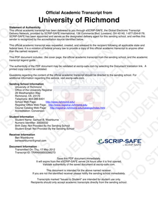 Official Academic Transcript from
University of Richmond
Statement of Authenticity
This official academic transcript has been delivered to you through eSCRIP-SAFE, the Global Electronic Transcript
Delivery Network, provided by SCRIP-SAFE International, 136 Commerce Blvd, Loveland, OH 45140, 1-877-204-6176.
SCRIP-SAFE has been appointed and serves as the designated delivery agent for this sending school, and verifies this
sender is recognized by the accreditation source identified below.
This official academic transcript was requested, created, and released to the recipient following all applicable state and
federal laws. It is a violation of federal privacy law to provide a copy of this official academic transcript to anyone other
than the named recipient.
This PDF document includes: the cover page, the official academic transcript from the sending school, and the academic
transcript legend guide.
The authenticity of the PDF document may be validated at escrip-safe.com by selecting the Document Validation link. A
printed copy cannot be validated.
Questions regarding the content of the official academic transcript should be directed to the sending school. For
additional information regarding this service, visit escrip-safe.com.
Sending School Information
University of Richmond
Office of the University Registrar
28 Westhampton Way
Richmond, VA 23173
Telephone: 804-289-8401
School Web Page: http://www.richmond.edu/
Registrar Office Web Page: http://www.registrar.richmond.edu
Course Catalog Web Page: http://registrar.richmond.edu/catalogs/index.html
Accreditation: Conversion
Student Information
Student Name: Samuel B. Washburne
Numeric Identifier: 30030032
Birth Date: Not Provided By the Sending School
Student Email: Not Provided By the Sending School
Receiver Information
Ben Washburne
benwashburne@gmail.com
Document Information
Transmitted On: Thu, 17 May 2012
Transcript ID: TRAN000003286273
Save this PDF document immediately.
It will expire from the eSCRIP-SAFE server 24 hours after it is first opened.
Validate authenticity of the saved document at escrip-safe.com.
This document is intended for the above named receiver.
If you are not the identified receiver please notify the sending school immediately.
Transcripts marked "Issued to Student" are intended for student use only.
Recipients should only accept academic transcripts directly from the sending school.
 
