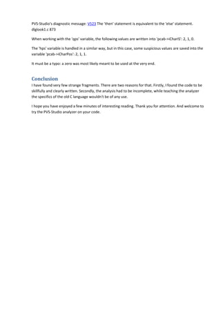 PVS-Studio's diagnostic message: V523 The 'then' statement is equivalent to the 'else' statement. 
dlglook1.c 873 
When working with the 'qps' variable, the following values are written into 'pcab->iCharIS': 2, 1, 0. 
The 'hps' variable is handled in a similar way, but in this case, some suspicious values are saved into the 
variable 'pcab->iCharPos': 2, 1, 1. 
It must be a typo: a zero was most likely meant to be used at the very end. 
Conclusion 
I have found very few strange fragments. There are two reasons for that. Firstly, I found the code to be 
skillfully and clearly written. Secondly, the analysis had to be incomplete, while teaching the analyzer 
the specifics of the old C language wouldn't be of any use. 
I hope you have enjoyed a few minutes of interesting reading. Thank you for attention. And welcome to 
try the PVS-Studio analyzer on your code. 
