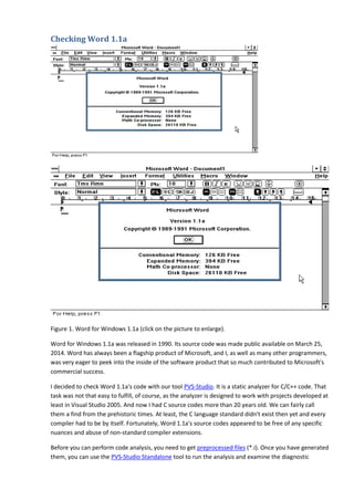 Checking Word 1.1a 
Figure 1. Word for Windows 1.1a (click on the picture to enlarge). 
Word for Windows 1.1a was released in 1990. Its source code was made public available on March 25, 
2014. Word has always been a flagship product of Microsoft, and I, as well as many other programmers, 
was very eager to peek into the inside of the software product that so much contributed to Microsoft's 
commercial success. 
I decided to check Word 1.1a's code with our tool PVS-Studio. It is a static analyzer for C/C++ code. That 
task was not that easy to fulfill, of course, as the analyzer is designed to work with projects developed at 
least in Visual Studio 2005. And now I had C source codes more than 20 years old. We can fairly call 
them a find from the prehistoric times. At least, the C language standard didn't exist then yet and every 
compiler had to be by itself. Fortunately, Word 1.1a's source codes appeared to be free of any specific 
nuances and abuse of non-standard compiler extensions. 
Before you can perform code analysis, you need to get preprocessed files (*.i). Once you have generated 
them, you can use the PVS-Studio Standalone tool to run the analysis and examine the diagnostic 
 