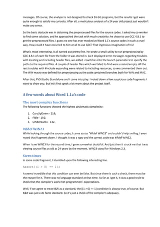 messages. Of course, the analyzer is not designed to check 16-bit programs, but the results I got were 
quite enough to satisfy my curiosity. After all, a meticulous analysis of a 24 year old project just wouldn't 
make any sense. 
So the basic obstacle was in obtaining the preprocessed files for the source codes. I asked my co-worker 
to find some solution, and he approached the task with much creativity: he chose to use GCC 4.8.1 to 
get the preprocessed files. I guess no one has ever mocked at Word 1.1's source codes in such a cruel 
way. How could it have occurred to him at all to use GCC? That ingenious imagination of his! 
What's most interesting, it all turned out pretty fine. He wrote a small utility to run preprocessing by 
GCC 4.8.1 of each file from the folder it was stored in. As it displayed error messages regarding troubles 
with locating and including header files, we added -I switches into the launch parameters to specify the 
paths to the required files. A couple of header files which we failed to find were created empty. All the 
rest troubles with #include expanding were related to including resources, so we commented them out. 
The WIN macro was defined for preprocessing as the code contained branches both for WIN and MAC. 
After that, PVS-Studio Standalone and I came into play. I noted down a few suspicious code fragments I 
want to show you. But let's first speak a bit more about the project itself. 
A few words about Word 1.1a's code 
The most complex functions 
The following functions showed the highest cyclomatic complexity: 
1. CursUpDown - 219; 
2. FIdle - 192; 
3. CmdDrCurs1 - 142. 
#ifdef WIN23 
While looking through the source codes, I came across "#ifdef WIN23" and couldn't help smiling. I even 
noted that fragment down. I thought it was a typo and the correct code was #ifdef WIN32. 
When I saw WIN23 for the second time, I grew somewhat doubtful. And just then it struck me that I was 
viewing source files as old as 24 years by the moment. WIN23 stood for Windows 2.3. 
Stern times 
In some code fragment, I stumbled upon the following interesting line. 
Assert((1 > 0) == 1); 
It seems incredible that this condition can ever be false. But since there is such a check, there must be 
the reason for it. There was no language standard at that time. As far as I get it, it was a good style to 
check that the compiler's work met programmers' expectations. 
Well, if we agree to treat K&R as a standard, the ((1 > 0) == 1) condition is always true, of course. But 
K&R was just a de facto standard. So it's just a check of the compiler's adequacy. 
 