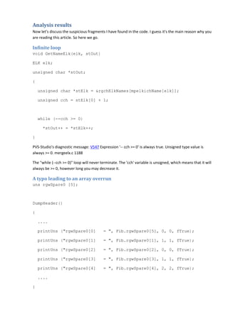 Analysis results 
Now let's discuss the suspicious fragments I have found in the code. I guess it's the main reason why you 
are reading this article. So here we go. 
Infinite loop 
void GetNameElk(elk, stOut) 
ELK elk; 
unsigned char *stOut; 
{ 
unsigned char *stElk = &rgchElkNames[mpelkichName[elk]]; 
unsigned cch = stElk[0] + 1; 
while (--cch >= 0) 
*stOut++ = *stElk++; 
} 
PVS-Studio's diagnostic message: V547 Expression '-- cch >= 0' is always true. Unsigned type value is 
always >= 0. mergeelx.c 1188 
The "while (--cch >= 0)" loop will never terminate. The 'cch' variable is unsigned, which means that it will 
always be >= 0, however long you may decrease it. 
A typo leading to an array overrun 
uns rgwSpare0 [5]; 
DumpHeader() 
{ 
.... 
printUns ("rgwSpare0[0] = ", Fib.rgwSpare0[5], 0, 0, fTrue); 
printUns ("rgwSpare0[1] = ", Fib.rgwSpare0[1], 1, 1, fTrue); 
printUns ("rgwSpare0[2] = ", Fib.rgwSpare0[2], 0, 0, fTrue); 
printUns ("rgwSpare0[3] = ", Fib.rgwSpare0[3], 1, 1, fTrue); 
printUns ("rgwSpare0[4] = ", Fib.rgwSpare0[4], 2, 2, fTrue); 
.... 
} 
 
