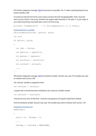 PVS-Studio's diagnostic message: V557 Array overrun is possible. The '5' index is pointing beyond array 
bound. dnatfile.c 444 
It turned out that the first line for some reason contains the text Fib.rgwSpare0[5]. That's incorrect: 
there are just 5 items in the array, therefore the largest index should be 4. The value '5' is just a typo. A 
zero index should have most likely been used in the first string: 
printUns ("rgwSpare0[0] = ", Fib.rgwSpare0[0], 0, 0, fTrue); 
Uninitialized variable 
FPrintSummaryInfo(doc, cpFirst, cpLim) 
int doc; 
CP cpFirst, cpLim; 
{ 
int fRet = fFalse; 
int pgnFirst = vpgnFirst; 
int pgnLast = vpgnLast; 
int sectFirst = vsectFirst; 
int sectLast = sectLast; 
.... 
} 
PVS-Studio's diagnostic message: V573 Uninitialized variable 'sectLast' was used. The variable was used 
to initialize itself. print2.c 599 
The 'sectLast' variable is assigned to itself: 
int sectLast = sectLast; 
I suspect that it should have been initialized to the 'vsectLast' variable instead: 
int sectLast = vsectLast; 
I found one more error of that kind - must be a consequence of using the Copy-Paste method: 
V573 Uninitialized variable 'sectLast' was used. The variable was used to initialize itself. print2.c 719 
Undefined behavior 
CmdBitmap() 
{ 
static int iBitmap = 0; 
.... 
iBitmap = ++iBitmap % MAXBITMAP; 
 