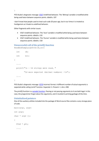 } 
PVS-Studio's diagnostic message: V567 Undefined behavior. The 'iBitmap' variable is modified while 
being used twice between sequence points. ddedit.c 107 
I don't know how people used to treat such code 20 years ago, but in our times it is treated as 
hooliganism as it leads to undefined behavior. 
Other fragments with similar issues: 
• V567 Undefined behavior. The 'iIcon' variable is modified while being used twice between 
sequence points. ddedit.c 132 
• V567 Undefined behavior. The 'iCursor' variable is modified while being used twice between 
sequence points. ddedit.c 150 
Unsuccessful call of the printf() function 
ReadAndDumpLargeSttb(cb,err) 
int cb; 
int err; 
{ 
.... 
printf("n - %d strings were read, " 
"%d were expected (decimal numbers) -n"); 
.... 
} 
PVS-Studio's diagnostic message: V576 Incorrect format. A different number of actual arguments is 
expected while calling 'printf' function. Expected: 3. Present: 1. dini.c 498 
The printf() function is a variadic function. Passing or not passing arguments to it are both legal. In this 
case, the programmer forgot about the arguments, and it resulted in printing garbage all the time. 
Uninitialized pointers 
One of the auxiliary utilities included into the package of Word source files contains a very strange piece 
of code. 
main(argc, argv) 
int argc; 
char * argv []; 
{ 
FILE * pfl; 
.... 
 