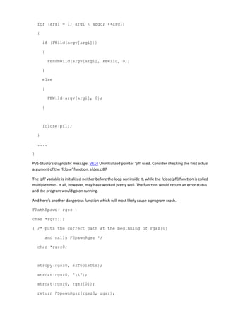 for (argi = 1; argi < argc; ++argi) 
{ 
if (FWild(argv[argi])) 
{ 
FEnumWild(argv[argi], FEWild, 0); 
} 
else 
{ 
FEWild(argv[argi], 0); 
} 
fclose(pfl); 
} 
.... 
} 
PVS-Studio's diagnostic message: V614 Uninitialized pointer 'pfl' used. Consider checking the first actual 
argument of the 'fclose' function. eldes.c 87 
The 'pfl' variable is initialized neither before the loop nor inside it, while the fclose(pfl) function is called 
multiple times. It all, however, may have worked pretty well. The function would return an error status 
and the program would go on running. 
And here's another dangerous function which will most likely cause a program crash. 
FPathSpawn( rgsz ) 
char *rgsz[]; 
{ /* puts the correct path at the beginning of rgsz[0] 
and calls FSpawnRgsz */ 
char *rgsz0; 
strcpy(rgsz0, szToolsDir); 
strcat(rgsz0, ""); 
strcat(rgsz0, rgsz[0]); 
return FSpawnRgsz(rgsz0, rgsz); 
 