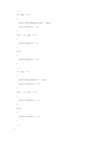 .... 
if (qps < 0) 
{ 
pcab->wCharQpsSpacing = -qps; 
pcab->iCharIS = 2; 
} 
else if (qps > 0) 
{ 
pcab->iCharIS = 1; 
} 
else 
{ 
pcab->iCharIS = 0; 
} 
.... 
if (hps < 0) 
{ 
pcab->wCharHpsPos = -hps; 
pcab->iCharPos = 2; 
} 
else if (hps > 0) 
{ 
pcab->iCharPos = 1; 
} 
else 
{ 
pcab->iCharPos = 1; 
} 
.... 
} 
 