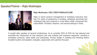 1
Speaker/Trainer – Rajiv Mukherjee
Rajiv Mukherjee, CEO, FIRST100SALES.COM
Rajiv is senior product management & marketing executive who
has 14+ years of experience in building, validating, launching and
marketing high tech products in multi billion dollar companies like
Usha Martin, Hindalco, Pearson, and several startups in India
A sought after speaker at several conferences, he is currently CEO of FHS He has planned and
executed the introduction of new solutions into new markets and customer segments, resulting in
increased revenues, sales leads and awareness. Proven leader in building and directing teams.
Excellent author and speaker; energetic, passionate and customer focused.
 