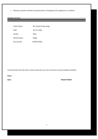 • Maintain a positive attitude during the phase of changing work assignment or condition
PERSONAL DETAILS
Father Name Mr. Shashi Pratap Singh
DOB 01/11/1986
Gender Male
Marital Status Single
Pan Card No DSDPS3396R
I hereby declare that the above written particulars are true to the best of my knowledge and belief.
Place:
Date: VIKALP SINGH
3
 