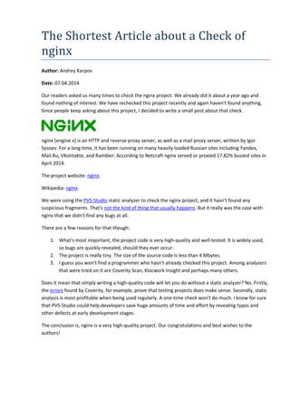 The Shortest Article about a Check of 
nginx 
Author: Andrey Karpov 
Date: 07.04.2014 
Our readers asked us many times to check the nginx project. We already did it about a year ago and 
found nothing of interest. We have rechecked this project recently and again haven't found anything. 
Since people keep asking about this project, I decided to write a small post about that check. 
nginx [engine x] is an HTTP and reverse proxy server, as well as a mail proxy server, written by Igor 
Sysoev. For a long time, it has been running on many heavily loaded Russian sites including Yandex, 
Mail.Ru, VKontakte, and Rambler. According to Netcraft nginx served or proxied 17.82% busiest sites in 
April 2014. 
The project website: nginx. 
Wikipedia: nginx. 
We were using the PVS-Studio static analyzer to check the nginx project, and it hasn't found any 
suspicious fragments. That's not the kind of thing that usually happens. But it really was the case with 
nginx that we didn't find any bugs at all. 
There are a few reasons for that though: 
1. What's most important, the project code is very high-quality and well tested. It is widely used, 
so bugs are quickly revealed, should they ever occur. 
2. The project is really tiny. The size of the source code is less than 4 Mbytes. 
3. I guess you won't find a programmer who hasn't already checked this project. Among analyzers 
that were tried on it are Coverity Scan, Klocwork Insight and perhaps many others. 
Does it mean that simply writing a high-quality code will let you do without a static analyzer? No. Firstly, 
the errors found by Coverity, for example, prove that testing projects does make sense. Secondly, static 
analysis is most profitable when being used regularly. A one-time check won't do much. I know for sure 
that PVS-Studio could help developers save huge amounts of time and effort by revealing typos and 
other defects at early development stages. 
The conclusion is, nginx is a very high-quality project. Our congratulations and best wishes to the 
authors! 
