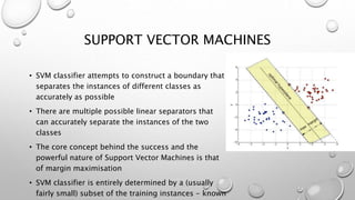 SUPPORT VECTOR MACHINES
• SVM classifier attempts to construct a boundary that
separates the instances of different classes as
accurately as possible
• There are multiple possible linear separators that
can accurately separate the instances of the two
classes
• The core concept behind the success and the
powerful nature of Support Vector Machines is that
of margin maximisation
• SVM classifier is entirely determined by a (usually
fairly small) subset of the training instances - known
 