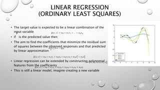 LINEAR REGRESSION
(ORDINARY LEAST SQUARES)
• The target value is expected to be a linear combination of the
input variable
• if is the predicted value then
• The aim to find the coefficients that minimize the residual sum
of squares between the observed responses and that predicted
by linear approximation
• Linear regression can be extended by constructing polynomial
features from the coefficients
• This is still a linear model, imagine creating a new variable
 