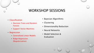 WORKSHOP SESSIONS
• Classification
• Decision Trees and Random
Forests
• Support Vector Machines
• Regression
• Generalized Linear Models
• Ridge Regression
(Regularization)
• Bayesian Algorithms
• Clustering
• Dimensionality Reduction
• Neural Networks
• Model Selection &
Evaluation
 
