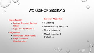WORKSHOP SESSIONS
• Classification
• Decision Trees and Random
Forests
• Support Vector Machines
• Regression
• Generalized Linear Models
• Ridge Regression
(Regularization)
• Bayesian Algorithms
• Clustering
• Dimensionality Reduction
• Neural Networks
• Model Selection &
Evaluation
 