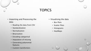TOPICS
• Importing and Processing the
data
• Reading the data from CSV
• Standardization
• Normalization
• Binarization
• Encoding categorical
• Imputation of missing
• Generating polynomial
features
• Custom transformers
• Visualising the data
• Box Plots
• Scatter Plots
• Histograms
• HeatMaps
 