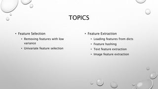 TOPICS
• Feature Selection
• Removing features with low
variance
• Univariate feature selection
• Feature Extraction
• Loading features from dicts
• Feature hashing
• Text feature extraction
• Image feature extraction
 