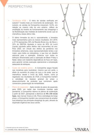 PERSPECTIVAS
11 | VIVARA 3T20 | RELEASE DE RESULTADOS
 Tendência 4T20 – O ritmo de vendas verificado em
outubro(*) mostra mais um movimento de aceleração. Em
outubro, as vendas da Companhia cresceram 14,5%, em
relação ao mesmo mês do ano anterior, reflexo da
ampliação do horário de funcionamento dos shoppings e
da flexibilização das medidas de isolamento social, que se
intensificou nesse ultimo mês.
 O último trimestre do ano é, sazonalmente, o trimestre
mais representativo para os nossos resultados. Em 2019,
o 4T19 representou 35% da Receita Bruta (Liq. de Devo.),
33% do EBITDA Ajustado e cerca de 40% do Lucro
Liquido (ajustado pelos efeitos não recorrentes) do ano.
Para 2020, em virtude dos efeitos da pandemia nos
trimestres anteriores, essa representatividade tende a ser
maior, para todos os indicadores, o que traz um desafio
adicional para a operação. Estamos com todos os
esforços direcionados para a operação de Black Friday e
Natal, datas com bastante dependência de fluxo em lojas,
para garantir correta execução operacional e composição
adequada de estoques.
 Custo de matéria prima – A Companhia segue focada
nas iniciativas para neutralizar, mesmo que em parte, o
efeito do aumento do preço do ouro e da prata, que se
intensificou desde o início de 2020. Assim, como já
registrado nos resultados do 3T20, a Companhia mantem
a estratégia de repasse gradual de preço e
desenvolvimento de produtos que combinem apelo
comercial e preservação de rentabilidade.
 Plano de expansão – Após revisão do plano de expansão
para 2020, em razão das incertezas trazidas pela
pandemia, a Companhia retoma os planos de aceleração
a partir de 2021, planejando a abertura de 40 a 50 novas
lojas, das marcas Vivara e Life. Para a estratégia de longo
prazo, a Companhia mantém seu compromisso de ampliar
sua presença nos principais shoppings do país, através da
expansão orgânica dos seus canais.
(1) Resultado gerencial não auditado de Outubro.
 
