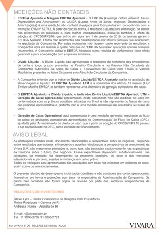  EBITDA Ajustado e Margem EBITDA Ajustada - O EBITDA (Earnings Before Interest, Taxes,
Depreciation and Amortization) ou LAJIDA (Lucros Antes de Juros, Impostos, Depreciações e
Amortizações) é uma medição não contábil divulgada pela Companhia em consonância com a
Instrução CVM nº 527/12. A partir do cálculo acima, é realizado o ajuste para eliminação de efeitos
não recorrentes no resultado e, para melhor comparabilidade, exclui-se também o efeito da
adoção do CPC06/IFRS16, que entrou em vigor em 1 de janeiro de 2019, os ajustes geram o
EBITDA Ajustado. Efeitos não recorrentes são caracterizados por efeitos pontuais que acontecem
no resultado da Companhia. Por estes montantes não fazerem parte recorrente do resultado, a
Companhia opta em realizar o ajuste para que no “EBITDA Ajustado” apareçam apenas números
recorrentes. A Companhia utiliza o EBITDA Ajustado como medida de performance para efeito
gerencial e para comparação com empresas similares.
 Dívida Líquida - A Dívida Líquida aqui apresentada é resultante do somatório dos empréstimos
de curto e longo prazos presentes no Passivo Circulante e no Passivo Não Circulante da
Companhia subtraídos da soma de Caixa e Equivalentes de Caixa com Títulos e Valores
Mobiliários presentes no Ativo Circulante e no Ativo Não Circulante da Companhia.
 A Companhia entende que o Índice de Dívida Líquida/EBITDA Ajustado auxilia na avaliação da
alavancagem e liquidez. O EBITDA Ajustado LTM é a somatória dos últimos 12 meses (Last
Twelve Months EBITDA) e também representa uma alternativa da geração operacional de caixa.
 O EBITDA Ajustado, a Dívida Líquida, o indicador Dívida Líquida/EBITDA Ajustado LTM e
Geração de Caixa Operacional apresentadas neste documento não são medidas de lucro em
conformidade com as práticas contábeis adotadas no Brasil e não representa os fluxos de caixa
dos períodos apresentados e, portanto, não é uma medida alternativa aos resultados ou fluxos de
caixa
 Geração de Caixa Operacional aqui apresentada é uma medição gerencial, resultante do fluxo
de caixa de atividades operacionais apresentados na Demonstração de Fluxo de Caixa (DFC),
ajustada pelo “Arrendamento do direito de uso”, que a partir de adoção do CPC06/IFRS16 passou
a ser contabilizado na DFC, como atividade de financiamento.
As afirmações contidas neste documento relacionadas a perspectivas sobre os negócios, projeções
sobre resultados operacionais e financeiros e aquelas relacionadas a perspectivas de crescimento da
Vivara S.A. são meramente projeções e, como tais, são baseadas exclusivamente nas expectativas
da Diretoria sobre o futuro dos negócios. Essas expectativas dependem, substancialmente, das
condições de mercado, do desempenho da economia brasileira, do setor e dos mercados
internacionais e, portanto, sujeitas à mudança sem aviso prévio.
Todas as variações aqui apresentadas são calculadas com base nos números em milhares de reais,
assim como os arredondamentos.
O presente relatório de desempenho inclui dados contábeis e não contábeis tais como, operacionais,
financeiros pro forma e projeções com base na expectativa da Administração da Companhia. Os
dados não contábeis não foram objeto de revisão por parte dos auditores independentes da
Companhia.
RELAÇÕES COM INVESTIDORES
Otavio Lyra – Diretor Financeiro e de Relações com Investidores
Melina Rodrigues – Gerente de RI
Andressa Nunes – Analista de RI
E-mail: ri@vivara.com.br
Tel.: 11 3896-2736 /11 3896-2721
MEDIÇÕES NÃO CONTÁBEIS
AVISO LEGAL
15 | VIVARA 3T20 | RELEASE DE RESULTADOS
 