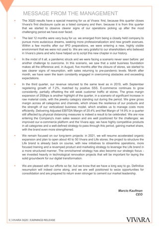 ▪ The 3Q20 results have a special meaning for us at Vivara: first, because this quarter closes
Vivara's first disclosure cycle as a listed company and then, because it is from this quarter
that we started to observe clearer signs of our operations picking up after the most
challenging period we have ever faced.
▪ The last 12 months were very busy for us: we emerged from being a closely held company to
pursue more audacious dreams, seeking more professionalization and new growth avenues.
Within a few months after our IPO preparations, we were entering a new, highly visible
environment that we were not used to. We are very grateful to our shareholders who believed
in Vivara’s plans and who have helped us to script this new chapter in our history.
▪ In the midst of it all, a pandemic struck and we were facing a scenario never seen before: yet
another challenge to overcome. In this scenario, we saw that a solid business foundation
makes all the difference and, in August, five months after the closure of stores, we started to
see clearer signs of resumption, with sales returning to pre-pandemic levels. Month after
month, we have seen the team constantly engaged in overcoming obstacles and exceeding
expectations.
▪ In the third quarter, our revenue returned to the same level as in 2019, with September
registering growth of 7.2%, matched by positive SSS. E-commerce continues to grow
consistently, partially offsetting the still weak customer traffic at stores. The gross margin
expansion of 200bps is another highlight of the quarter, in a scenario of significant increase in
raw material costs, with the jewelry category standing out during the period. We grew gross
margin across all categories and channels, which shows the resilience of our products and
the strength of our verticalized business model, which enables us to manage costs more
efficiently. Delivering Adjusted EBITDA Margin of 20.4% and Net Margin of 14.9% in a quarter
still affected by physical distancing measures is indeed a result to be celebrated. We are now
entering the Company's main sales season and are well positioned for the challenges: we
improved our e-commerce platform and the Vivara app; we have highly competitive products
in all categories and a well-defined strategy to pass through this period, gaining market share,
with the brand even more strengthened.
▪ We remain focused on our long-term projects: in 2021, we will resume accelerated organic
expansion and plan to open about 40 to 50 Vivara and Life stores; the project to structure the
Life brand is already back on course, with new initiatives to streamline operations, more
focused training and a revamped product and marketing strategy to leverage the Life brand in
a more structured manner. The omnichannel strategy has also become our strategic focus -
we invested heavily in technological renovation projects that will be important for laying the
solid groundwork for our digital transformation.
▪ We are pleased with our efforts so far, but we know that we have a long way to go. Definitive
resumption will indeed come along, and we are well positioned to seize opportunities for
consolidation and are prepared to return even stronger to cement our market leadership.
3 | VIVARA 3Q20 | EARNINGS RELEASE
Marcio Kaufman
CEO
MESSAGE FROM THE MANAGEMENT
 