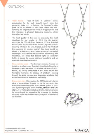 OUTLOOK
11 | VIVARA 3Q20 | EARNINGS RELEASE
▪ 4Q20 Trend – Pace of sales in October(*) shows
acceleration for the sixth straight month since the
pandemic broke out. In October, the Company's sales
grew 14,5% in relation to the same month last year,
reflecting the longer business hours at shopping malls and
the relaxation of physical distancing measures, which
intensified last month.
▪ The final quarter of the year is seasonally the most
significant for our results. In 2019, the 4th quarter
accounted for 35% of Gross Revenue, 33% of Adjusted
EBITDA and around 40% of Net Income (adjusted for non-
recurring effects) in the year. In 2020, due to the effects of
the pandemic on previous quarter, this share should be
higher in all indicators, which brings additional operational
challenges. All our efforts are focused on Black Friday and
Christmas, two dates that depend highly on customer
traffic at stores, to ensure optimum operations and an
adequate inventory composition.
▪ Raw material costs – The Company remains focused on
initiatives to offset, even if partially, the effect of the sharp
increase in gold and silver prices since the start of 2020.
Hence, as already announced in the 3Q20 results, the
Company maintains its strategy of gradually passing
through the price increase and developing products that
combine commercial appeal and profitability.
▪ Expansion plan: After revising the 2020 expansion plan in
view of uncertainties brought on by the pandemic, the
Company is resuming plans to accelerate growth in 2021
and is planning to open about 40 to 50, of Vivara and Life
stores. For the long-term strategy, the Company maintains
its commitment to expanding its presence in leading
shopping malls across Brazil through organic expansion of
its channels.
(1) Unaudited managerial result in October.
 