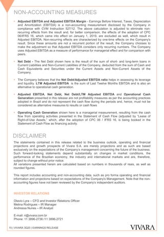 ▪ Adjusted EBITDA and Adjusted EBITDA Margin - Earnings Before Interest, Taxes, Depreciation
and Amortization (EBITDA) is a non-accounting measurement disclosed by the Company in
compliance with CVM Instruction 527/12. The above calculation is adjusted to eliminate non-
recurring effects from the result and, for better comparison, the effects of the adoption of CPC
06/IFRS 16, which came into effect on January 1, 2019, are excluded as well, which result in
Adjusted EBITDA. Non-recurring effects are characterized by one-time effects on the Company's
result. Since these amounts are not a recurrent portion of the result, the Company chooses to
make the adjustment so that Adjusted EBITDA considers only recurring numbers. The Company
uses Adjusted EBITDA as a measure of performance for managerial effect and for comparison with
peers.
▪ Net Debt - The Net Debt shown here is the result of the sum of short- and long-term loans in
Current Liabilities and Non-Current Liabilities of the Company, deducted from the sum of Cash and
Cash Equivalents and Securities under the Current Assets and Non-Current Assets of the
Company.
▪ The Company believes that the Net Debt/Adjusted EBITDA ratio helps in assessing its leverage
and liquidity. LTM Adjusted EBITDA is the sum of Last Twelve Months EBITDA and is also an
alternative to operational cash generation.
▪ Adjusted EBITDA, Net Debt, Net Debt/LTM Adjusted EBITDA and Operational Cash
Generation presented in this release are not profitability measures as per the accounting practices
adopted in Brazil and do not represent the cash flow during the periods and, hence, must not be
considered as alternative measures to results or cash flows
▪ Operating Cash Generation shown here is a managerial measurement, resulting from the cash
flow from operating activities presented in the Statement of Cash Flow (adjusted by “Lease of
Right-of-Use Assets,” which, after the adoption of CPC 06 / IFRS 16, is being booked in the
Statement of Cash Flow as financing activity.
The statements contained in this release related to the business outlook, operating and financial
projections and growth prospects of Vivara S.A. are merely projections and as such are based
exclusively on the expectations of the Company’s management concerning the future of the business.
Such forward-looking statements depend substantially on changes in market conditions, the
performance of the Brazilian economy, the industry and international markets and are, therefore,
subject to change without prior notice.
All variations presented herein are calculated based on numbers in thousands of reais, as well as
rounded figures.
This report includes accounting and non-accounting data, such as pro forma operating and financial
information and projections based on expectations of the Company's Management. Note that the non-
accounting figures have not been reviewed by the Company’s independent auditors.
INVESTOR RELATIONS
Otavio Lyra – CFO and Investor Relations Officer
Melina Rodrigues – IR Manager
Andressa Nunes – IR Analyst
E-mail: ri@vivara.com.br
Phone: 11 3896-2736 /11 3896-2721
NON-ACCOUNTING MEASURES
DISCLAIMER
15 | VIVARA 3Q20 | EARNINGS RELEASE
 