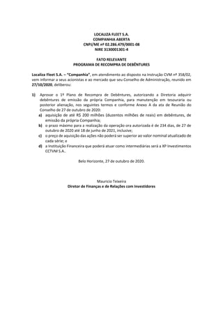 LOCALIZA FLEET S.A.
COMPANHIA ABERTA
CNPJ/ME nº 02.286.479/0001-08
NIRE 3130001301-4
FATO RELEVANTE
PROGRAMA DE RECOMPRA DE DEBÊNTURES
Localiza Fleet S.A. – “Companhia”, em atendimento ao disposto na Instrução CVM nº 358/02,
vem informar a seus acionistas e ao mercado que seu Conselho de Administração, reunido em
27/10/2020, deliberou:
1) Aprovar o 1º Plano de Recompra de Debêntures, autorizando a Diretoria adquirir
debêntures de emissão da própria Companhia, para manutenção em tesouraria ou
posterior alienação, nos seguintes termos e conforme Anexo A da ata de Reunião do
Conselho de 27 de outubro de 2020:
a) aquisição de até R$ 200 milhões (duzentos milhões de reais) em debêntures, de
emissão da própria Companhia;
b) o prazo máximo para a realização da operação ora autorizada é de 234 dias, de 27 de
outubro de 2020 até 18 de junho de 2021, inclusive;
c) o preço de aquisição das ações não poderá ser superior ao valor nominal atualizado de
cada série; e
d) a Instituição Financeira que poderá atuar como intermediárias será a XP Investimentos
CCTVM S.A..
Belo Horizonte, 27 de outubro de 2020.
Mauricio Teixeira
Diretor de Finanças e de Relações com Investidores
 